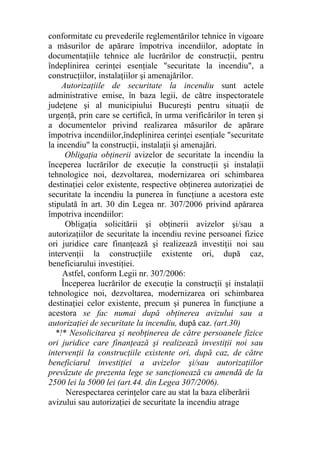 conformitate cu prevederile reglementărilor tehnice în vigoare
a măsurilor de apărare împotriva incendiilor, adoptate în
documentaţiile tehnice ale lucrărilor de construcţii, pentru
îndeplinirea cerinţei esenţiale "securitate la incendiu", a
construcţiilor, instalaţiilor şi amenajărilor.
Autorizaţiile de securitate la incendiu sunt actele
administrative emise, în baza legii, de către inspectoratele
judeţene şi al municipiului Bucureşti pentru situaţii de
urgenţă, prin care se certifică, în urma verificărilor în teren şi
a documentelor privind realizarea măsurilor de apărare
împotriva incendiilor,îndeplinirea cerinţei esenţiale "securitate
la incendiu" la construcţii, instalaţii şi amenajări.
Obligaţia obţinerii avizelor de securitate la incendiu la
începerea lucrărilor de execuţie la construcţii şi instalaţii
tehnologice noi, dezvoltarea, modernizarea ori schimbarea
destinaţiei celor existente, respective obţinerea autorizaţiei de
securitate la incendiu la punerea în funcţiune a acestora este
stipulată în art. 30 din Legea nr. 307/2006 privind apărarea
împotriva incendiilor:
Obligaţia solicitării şi obţinerii avizelor şi/sau a
autorizaţiilor de securitate la incendiu revine persoanei fizice
ori juridice care finanţează şi realizează investiţii noi sau
intervenţii la construcţiile existente ori, după caz,
beneficiarului investiţiei.
Astfel, conform Legii nr. 307/2006:
Începerea lucrărilor de execuţie la construcţii şi instalaţii
tehnologice noi, dezvoltarea, modernizarea ori schimbarea
destinaţiei celor existente, precum şi punerea în funcţiune a
acestora se fac numai după obţinerea avizului sau a
autorizaţiei de securitate la incendiu, după caz. (art.30)
*!* Nesolicitarea şi neobţinerea de către persoanele fizice
ori juridice care finanţează şi realizează investiţii noi sau
intervenţii la construcţiile existente ori, după caz, de către
beneficiarul investiţiei a avizelor şi/sau autorizaţiilor
prevăzute de prezenta lege se sancţionează cu amendă de la
2500 lei la 5000 lei (art.44. din Legea 307/2006).
Nerespectarea cerinţelor care au stat la baza eliberării
avizului sau autorizaţiei de securitate la incendiu atrage
 