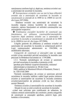 sancţionarea conform legii şi, după caz, anularea avizului sau
a autorizaţiei de securitate la incendiu.
•I* Nerespectarea cerinţelor care au stat la baza eliberării
avizului sau a autorizaţiei de securitate la incendiu se
sancţionează cu amendă de la 5000 lei la 10000 lei (art.44.
din Legea 307/2006).
Anularea avizului sau autorizaţiei de securitate la
incendiu impune sistarea lucrărilor de construcţii sau,
respectiv, oprirea funcţionării ori utilizării construcţiilor sau
amenajărilor respective.
❖ Continuarea executării lucrărilor de construcţii sau
funcţionarea ori utilizarea construcţiilor/amenajărilor
respective după anularea avizului sau a autorizaţiei de
securitate la incendiu se sancţionează cu amendă de la 5000
lei la 10000 lei (art.44. din Legea 307/2006).
Litigiile generate de eliberarea şi anularea avizului ori
autorizaţiei de securitate la incendiu se soluţionează potrivit
Legii contenciosului administrativ nr. 554/2004, cu
modificările ulterioare.
Categoriile de construcţii şi amenajări care se supun
avizării şi/sau autorizării privind securitatea la incendiu sunt
precizate în Hotărârea Guvernului nr. 1739/2006.
1.3.1. Normele metodologice de avizare şi autorizare
privind securitatea la incendiu şi protecţia civilă
aprobate prin Ordinul viceprim-ministrului, ministrul
administraţiei şi internelor nr. 80 din 6 mai
2009, publicat în Monitorul Oficial al României, Partea I,
nr. 326/15.05.2009
Normele metodologice de avizare şi autorizare privind
securitatea la incendiu stabilesc cadrul legal pentru emiterea
avizelor şi autorizaţiilor de securitate la incendiu (emiterea
avizelor/autorizaţiilor de protecţie civilă nu face obiectul
acestei Manual).
Emiterea avizelor şi autorizaţiilor de securitate la incendiu
Situaţii în care se emit avizele de securitate la incendiu:
a)când sunt solicitate prin certificatele de urbanism, în
vederea emiterii autorizaţiilor de construire, pentru categoriile
de construcţii şi amenajări aprobate, potrivit legii, prin
hotărâre a Guvernului;
 