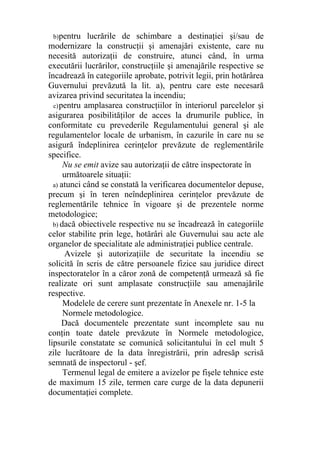 b)pentru lucrările de schimbare a destinaţiei şi/sau de
modernizare la construcţii şi amenajări existente, care nu
necesită autorizaţii de construire, atunci când, în urma
executării lucrărilor, construcţiile şi amenajările respective se
încadrează în categoriile aprobate, potrivit legii, prin hotărârea
Guvernului prevăzută la lit. a), pentru care este necesară
avizarea privind securitatea la incendiu;
c)pentru amplasarea construcţiilor în interiorul parcelelor şi
asigurarea posibilităţilor de acces la drumurile publice, în
conformitate cu prevederile Regulamentului general şi ale
regulamentelor locale de urbanism, în cazurile în care nu se
asigură îndeplinirea cerinţelor prevăzute de reglementările
specifice.
Nu se emit avize sau autorizaţii de către inspectorate în
următoarele situaţii:
a) atunci când se constată la verificarea documentelor depuse,
precum şi în teren neîndeplinirea cerinţelor prevăzute de
reglementările tehnice în vigoare şi de prezentele norme
metodologice;
b) dacă obiectivele respective nu se încadrează în categoriile
celor stabilite prin lege, hotărâri ale Guvernului sau acte ale
organelor de specialitate ale administraţiei publice centrale.
Avizele şi autorizaţiile de securitate la incendiu se
solicită în scris de către persoanele fizice sau juridice direct
inspectoratelor în a căror zonă de competenţă urmează să fie
realizate ori sunt amplasate construcţiile sau amenajările
respective.
Modelele de cerere sunt prezentate în Anexele nr. 1-5 la
Normele metodologice.
Dacă documentele prezentate sunt incomplete sau nu
conţin toate datele prevăzute în Normele metodologice,
lipsurile constatate se comunică solicitantului în cel mult 5
zile lucrătoare de la data înregistrării, prin adresăp scrisă
semnată de inspectorul - şef.
Termenul legal de emitere a avizelor pe fişele tehnice este
de maximum 15 zile, termen care curge de la data depunerii
documentaţiei complete.
 