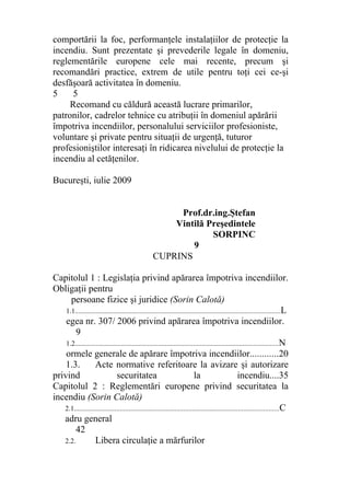 comportării la foc, performanţele instalaţiilor de protecţie la
incendiu. Sunt prezentate şi prevederile legale în domeniu,
reglementările europene cele mai recente, precum şi
recomandări practice, extrem de utile pentru toţi cei ce-şi
desfăşoară activitatea în domeniu.
5 5
Recomand cu căldură această lucrare primarilor,
patronilor, cadrelor tehnice cu atribuţii în domeniul apărării
împotriva incendiilor, personalului serviciilor profesioniste,
voluntare şi private pentru situaţii de urgenţă, tuturor
profesioniştilor interesaţi în ridicarea nivelului de protecţie la
incendiu al cetăţenilor.
Bucureşti, iulie 2009
Prof.dr.ing.Ştefan
Vintilă Preşedintele
SORPINC
9
CUPRINS
Capitolul 1 : Legislaţia privind apărarea împotriva incendiilor.
Obligaţii pentru
persoane fizice şi juridice (Sorin Calotă)
1.1....................................................................................................................L
egea nr. 307/ 2006 privind apărarea împotriva incendiilor.
9
1.2...................................................................................................................N
ormele generale de apărare împotriva incendiilor............20
1.3. Acte normative referitoare la avizare şi autorizare
privind securitatea la incendiu....35
Capitolul 2 : Reglementări europene privind securitatea la
incendiu (Sorin Calotă)
2.1....................................................................................................................C
adru general
42
2.2. Libera circulaţie a mărfurilor
 