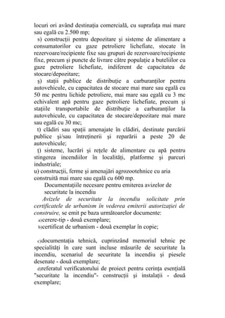 locuri ori având destinaţia comercială, cu suprafaţa mai mare
sau egală cu 2.500 mp;
s) construcţii pentru depozitare şi sisteme de alimentare a
consumatorilor cu gaze petroliere lichefiate, stocate în
rezervoare/recipiente fixe sau grupuri de rezervoare/recipiente
fixe, precum şi puncte de livrare către populaţie a buteliilor cu
gaze petroliere lichefiate, indiferent de capacitatea de
stocare/depozitare;
ş) staţii publice de distribuţie a carburanţilor pentru
autovehicule, cu capacitatea de stocare mai mare sau egală cu
50 mc pentru lichide petroliere, mai mare sau egală cu 3 mc
echivalent apă pentru gaze petroliere lichefiate, precum şi
staţiile transportabile de distribuţie a carburanţilor la
autovehicule, cu capacitatea de stocare/depozitare mai mare
sau egală cu 30 mc;
t) clădiri sau spaţii amenajate în clădiri, destinate parcării
publice şi/sau întreţinerii şi reparării a peste 20 de
autovehicule;
ţ) sisteme, lucrări şi reţele de alimentare cu apă pentru
stingerea incendiilor în localităţi, platforme şi parcuri
industriale;
u) construcţii, ferme şi amenajări agrozootehnice cu aria
construită mai mare sau egală cu 600 mp.
Documentaţiile necesare pentru emiterea avizelor de
securitate la incendiu
Avizele de securitate la incendiu solicitate prin
certificatele de urbanism în vederea emiterii autorizaţiei de
construire, se emit pe baza următoarelor documente:
a)cerere-tip - două exemplare;
b)certificat de urbanism - două exemplar în copie;
c)documentaţia tehnică, cuprinzând memoriul tehnic pe
specialităţi în care sunt incluse măsurile de securitate la
incendiu, scenariul de securitate la incendiu şi piesele
desenate - două exemplare;
d)referatul verificatorului de proiect pentru cerinţa esenţială
"securitate la incendiu"- construcţii şi instalaţii - două
exemplare;
 