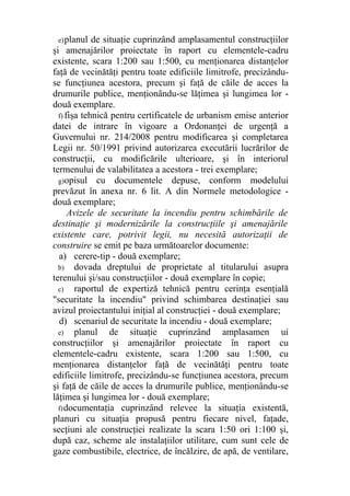 e)planul de situaţie cuprinzând amplasamentul construcţiilor
şi amenajărilor proiectate în raport cu elementele-cadru
existente, scara 1:200 sau 1:500, cu menţionarea distanţelor
faţă de vecinătăţi pentru toate edificiile limitrofe, precizându-
se funcţiunea acestora, precum şi faţă de căile de acces la
drumurile publice, menţionându-se lăţimea şi lungimea lor -
două exemplare.
f) fişa tehnică pentru certificatele de urbanism emise anterior
datei de intrare în vigoare a Ordonanţei de urgenţă a
Guvernului nr. 214/2008 pentru modificarea şi completarea
Legii nr. 50/1991 privind autorizarea executării lucrărilor de
construcţii, cu modificările ulterioare, şi în interiorul
termenului de valabilitatea a acestora - trei exemplare;
g)opisul cu documentele depuse, conform modelului
prevăzut în anexa nr. 6 lit. A din Normele metodologice -
două exemplare;
Avizele de securitate la incendiu pentru schimbările de
destinaţie şi modernizările la construcţiile şi amenajările
existente care, potrivit legii, nu necesită autorizaţii de
construire se emit pe baza următoarelor documente:
a) cerere-tip - două exemplare;
b) dovada dreptului de proprietate al titularului asupra
terenului şi/sau construcţiilor - două exemplare în copie;
c) raportul de expertiză tehnică pentru cerinţa esenţială
"securitate la incendiu" privind schimbarea destinaţiei sau
avizul proiectantului iniţial al construcţiei - două exemplare;
d) scenariul de securitate la incendiu - două exemplare;
e) planul de situaţie cuprinzând amplasamen ui
construcţiilor şi amenajărilor proiectate în raport cu
elementele-cadru existente, scara 1:200 sau 1:500, cu
menţionarea distanţelor faţă de vecinătăţi pentru toate
edificiile limitrofe, precizându-se funcţiunea acestora, precum
şi faţă de căile de acces la drumurile publice, menţionându-se
lăţimea şi lungimea lor - două exemplare;
f)documentaţia cuprinzând relevee la situaţia existentă,
planuri cu situaţia propusă pentru fiecare nivel, faţade,
secţiuni ale construcţiei realizate la scara 1:50 ori 1:100 şi,
după caz, scheme ale instalaţiilor utilitare, cum sunt cele de
gaze combustibile, electrice, de încălzire, de apă, de ventilare,
 