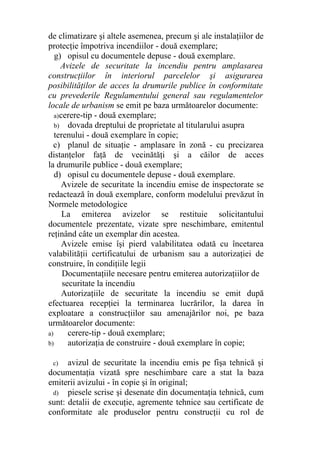 de climatizare şi altele asemenea, precum şi ale instalaţiilor de
protecţie împotriva incendiilor - două exemplare;
g) opisul cu documentele depuse - două exemplare.
Avizele de securitate la incendiu pentru amplasarea
construcţiilor în interiorul parcelelor şi asigurarea
posibilităţilor de acces la drumurile publice în conformitate
cu prevederile Regulamentului general sau regulamentelor
locale de urbanism se emit pe baza următoarelor documente:
a)cerere-tip - două exemplare;
b) dovada dreptului de proprietate al titularului asupra
terenului - două exemplare în copie;
c) planul de situaţie - amplasare în zonă - cu precizarea
distanţelor faţă de vecinătăţi şi a căilor de acces
la drumurile publice - două exemplare;
d) opisul cu documentele depuse - două exemplare.
Avizele de securitate la incendiu emise de inspectorate se
redactează în două exemplare, conform modelului prevăzut în
Normele metodologice
La emiterea avizelor se restituie solicitantului
documentele prezentate, vizate spre neschimbare, emitentul
reţinând câte un exemplar din acestea.
Avizele emise îşi pierd valabilitatea odată cu încetarea
valabilităţii certificatului de urbanism sau a autorizaţiei de
construire, în condiţiile legii
Documentaţiile necesare pentru emiterea autorizaţiilor de
securitate la incendiu
Autorizaţiile de securitate la incendiu se emit după
efectuarea recepţiei la terminarea lucrărilor, la darea în
exploatare a construcţiilor sau amenajărilor noi, pe baza
următoarelor documente:
a) cerere-tip - două exemplare;
b) autorizaţia de construire - două exemplare în copie;
c) avizul de securitate la incendiu emis pe fişa tehnică şi
documentaţia vizată spre neschimbare care a stat la baza
emiterii avizului - în copie şi în original;
d) piesele scrise şi desenate din documentaţia tehnică, cum
sunt: detalii de execuţie, agremente tehnice sau certificate de
conformitate ale produselor pentru construcţii cu rol de
 