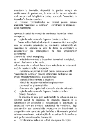 securitate la incendiu, dispoziţii de şantier însuşite de
verificatorul de proiect etc, în care să fie incluse măsurile
realizate privind îndeplinirea cerinţei esenţiale "securitate la
incendiu" - două exemplare;
e) referatul verificatorului de proiect pentru cerinţa
esenţială "securitate la incendiu" - construcţii şi instalaţii -
două exemplare;
f)procesul-verbal de recepţie la terminarea lucrărilor - două
exemplare;
g) opisul cu documentele depuse - două exemplare.
Pentru schimbările de destinaţie la construcţii şi amenajări
care nu necesită autorizaţie de construire, autorizaţiile de
securitate la incendiu se emit la darea în exploatare a
construcţiilor sau amenajărilor, pe baza următoarelor
documente:
a)cerere-tip - două exemplare;
b) avizul de securitate la incendiu - în copie şi în original,
atunci când acesta a fost emis;
c)documentaţia prevăzută la emiterea avizelor (a se vedea mai
sus), în două exemplare, respectiv:
-raportul de expertiză tehnică pentru cerinţa esenţială
"securitate la incendiu" privind schimbarea destinaţiei sau
avizul proiectantului iniţial al construcţiei;
-scenariul de securitate la incendiu;
-planul de situaţie cuprinzând amplasamentul
construcţiilor şi amenajărilor
-documentaţia cuprinzând relevee la situaţia existentă.
d) opisul cu documentele depuse - două exemplare.
Situaţii deosebite
-În situaţiile în care prin certificatele de urbanism nu s-a
solicitat avizul de securitate la incendiu, precum şi la
schimbările de destinaţie şi modernizări la construcţii şi
amenajări care nu necesită autorizaţii de construire, deşi
construcţiile sau amenajările respective se încadrează în
categoriile celor aprobate prin hotărâre a Guvernului privind
avizarea-autorizarea, autorizaţiile de securitate la incendiu se
emit pe baza următoarelor documente:
a) certificatul de urbanism - două exemplare în copie;
 