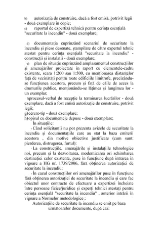 b) autorizaţia de construire, dacă a fost emisă, potrivit legii
- două exemplare în copie;
c) raportul de expertiză tehnică pentru cerinţa esenţială
"securitate la incendiu" - două exemplare;
d) documentaţia cuprinzând scenariul de securitate la
incendiu şi piese desenate, ştampilate de către expertul tehnic
atestat pentru cerinţa esenţială "securitate la incendiu" -
construcţii şi instalaţii - două exemplare;
e) plan de situaţie cuprinzând amplasamentul construcţiilor
şi amenajărilor proiectate în raport cu elementele-cadru
existente, scara 1:200 sau 1:500, cu menţionarea distanţelor
faţă de vecinătăţi pentru toate edificiile limitrofe, precizându-
se funcţiunea acestora, precum şi faţă de căile de acces la
drumurile publice, menţionându-se lăţimea şi lungimea lor -
un exemplar;
f)procesul-verbal de recepţie la terminarea lucrărilor - două
exemplare, dacă a fost emisă autorizaţie de construire, potrivit
legii;
g)cerere-tip - două exemplare;
h)opisul cu documentele depuse - două exemplare;
În situaţiile:
- Când solicitanţii nu pot prezenta avizele de securitate la
incendiu şi documentaţiile care au stat la baza emiterii
acestora , din motive obiective justificate (cum sunt:
pierderea, distrugerea, furtul):
- La construcţiile, amenajările şi instalaţiile tehnologice
noi, precum şi la dezvoltarea, modernizarea ori schimbarea
destinaţiei celor existente, puse în funcţiune după intrarea în
vigoare a HG nr. 1739/2006, fără obţinerea autorizaţiei de
securitate la incendiu;
- În cazul construcţiilor ori amenajărilor puse în funcţiune
fără obţinerea autorizaţiei de securitate la incendiu şi care fac
obiectul unor contracte de efectuare a expertizei încheiate
între persoane fizice/juridice şi experţi tehnici atestaţi pentru
cerinţa esenţială "securitate la incendiu" , anterior intrării în
vigoare a Normelor metodologice ;
Autorizaţiile de securitate la incendiu se emit pe baza
următoarelor documente, după caz:
 