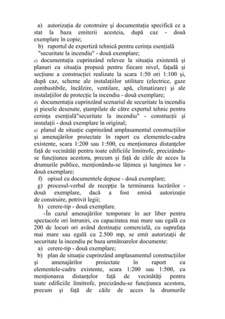 a) autorizaţia de construire şi documentaţia specifică ce a
stat la baza emiterii acesteia, după caz - două
exemplare în copie;
b) raportul de expertiză tehnică pentru cerinţa esenţială
"securitate la incendiu" - două exemplare;
c) documentaţia cuprinzând relevee la situaţia existentă şi
planuri cu situaţia propusă pentru fiecare nivel, faţadă şi
secţiune a construcţiei realizate la scara 1:50 ori 1:100 şi,
după caz, scheme ale instalaţiilor utilitare (electrice, gaze
combustibile, încălzire, ventilare, apă, climatizare) şi ale
instalaţiilor de protecţie la incendiu - două exemplare;
d) documentaţia cuprinzând scenariul de securitate la incendiu
şi piesele desenate, ştampilate de către expertul tehnic pentru
cerinţa esenţială"securitate la incendiu" - construcţii şi
instalaţii - două exemplare în original;
e) planul de situaţie cuprinzând amplasamentul construcţiilor
şi amenajărilor proiectate în raport cu elementele-cadru
existente, scara 1:200 sau 1:500, cu menţionarea distanţelor
faţă de vecinătăţi pentru toate edificiile limitrofe, precizându-
se funcţiunea acestora, precum şi faţă de căile de acces la
drumurile publice, menţionându-se lăţimea şi lungimea lor -
două exemplare;
f) opisul cu documentele depuse - două exemplare;
g) procesul-verbal de recepţie la terminarea lucrărilor -
două exemplare, dacă a fost emisă autorizaţie
de construire, potrivit legii;
h) cerere-tip - două exemplare.
-În cazul amenajărilor temporare în aer liber pentru
spectacole ori întruniri, cu capacitatea mai mare sau egală cu
200 de locuri ori având destinaţie comercială, cu suprafaţa
mai mare sau egală cu 2.500 mp, se emit autorizaţii de
securitate la incendiu pe baza următoarelor documente:
a) cerere-tip - două exemplare;
b) plan de situaţie cuprinzând amplasamentul construcţiilor
şi amenajărilor proiectate în raport cu
elementele-cadru existente, scara 1:200 sau 1:500, cu
menţionarea distanţelor faţă de vecinătăţi pentru
toate edificiile limitrofe, precizându-se funcţiunea acestora,
precum şi faţă de căile de acces la drumurile
 