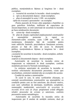 publice, menţionându-se lăţimea şi lungimea lor - două
exemplare;
c) scenariul de securitate la incendiu - două exemplare;
d) opis cu documentele depuse - două exemplare;
e) plan al amenajării la scara 1:100 - un exemplar;
f)plan de evacuare a persoanelor - un exemplar.
-Pentru punctele de livrare către populaţie a buteliilor cu
gaze petroliere lichefiate, indiferent de capacitatea de
stocare/depozitare, se emit autorizaţii de securitate la incendiu
pe baza următoarelor documente:
a) cerere-tip - două exemplare;
b) plan de situaţie cuprinzând amplasamentul construcţiilor
şi amenajărilor proiectate în raport cu
elementele-cadru existente, scara 1:200 sau 1:500, cu
menţionarea distanţelor faţă de vecinătăţi pentru
toate edificiile limitrofe, precizându-se funcţiunea acestora,
precum şi faţă de căile de acces la drumurile
publice, menţionându-se lăţimea şi lungimea lor - două
exemplare;
c)scenariul de securitate la incendiu - două exemplare, ambele
în original;
d)opisul cu documentele depuse - două exemplare.
Autorizaţiile de securitate la incendiu emise de
inspectorate se redactează în două exemplare, conform
modelului prevăzut în Normele metodologice.
La emiterea autorizaţiei de securitate la incendiu se
restituie solicitantului documentele prezentate, vizate spre
neschimbare, emitentul reţinând câte un exemplar din acestea
Condiţii de anulare a autorizaţiilor
- În cazul în care, în urma verificărilor efectuate, se
constată neconformitatea construcţiilor sau amenajărilor cu
condiţiile pentru care au fost autorizate, din diverse motive,
cum sunt: schimbare de destinaţie, modificări, completări,
reamenajări, modernizări, autorizaţiile de securitate la
incendiu devin nule de drept, proprietarul având obligaţia
reluării procesului de avizare şi autorizare, conform
prezentelor norme metodologice.
- Autorizaţiile de securitate la incendiu emise de
inspectorate pot fi anulate de unităţile emitente, dacă pe
 