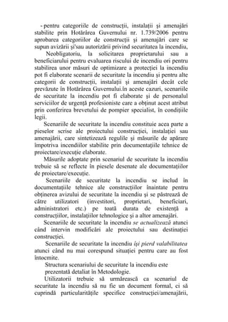- pentru categoriile de construcţii, instalaţii şi amenajări
stabilite prin Hotărârea Guvernului nr. 1.739/2006 pentru
aprobarea categoriilor de construcţii şi amenajări care se
supun avizării şi'sau autorizării privind securitatea la incendiu,
Neobligatoriu, la solicitarea proprietarului sau a
beneficiarului pentru evaluarea riscului de incendiu ori pentru
stabilirea unor măsuri de optimizare a protecţiei la incendiu
pot fi elaborate scenarii de securitate la incendiu şi pentru alte
categorii de construcţii, instalaţii şi amenajări decât cele
prevăzute în Hotărârea Guvernului.în aceste cazuri, scenariile
de securitate la incendiu pot fi elaborate şi de personalul
serviciilor de urgenţă profesioniste care a obţinut acest atribut
prin conferirea brevetului de pompier specialist, în condiţiile
legii.
Scenariile de securitate la incendiu constituie acea parte a
pieselor scrise ale proiectului construcţiei, instalaţiei sau
amenajării, care sintetizează regulile şi măsurile de apărare
împotriva incendiilor stabilite prin documentaţiile tehnice de
proiectare/execuţie elaborate.
Măsurile adoptate prin scenariul de securitate la incendiu
trebuie să se reflecte în piesele desenate ale documentaţiilor
de proiectare/execuţie.
Scenariile de securitate la incendiu se includ în
documentaţiile tehnice ale construcţiilor înaintate pentru
obţinerea avizului de securitate la incendiu şi se păstrează de
către utilizatori (investitori, proprietari, beneficiari,
administratori etc.) pe toată durata de existenţă a
construcţiilor, instalaţiilor tehnologice şi a altor amenajări.
Scenariile de securitate la incendiu se actualizează atunci
când intervin modificări ale proiectului sau destinaţiei
construcţiei.
Scenariile de securitate la incendiu îşi pierd valabilitatea
atunci când nu mai corespund situaţiei pentru care au fost
întocmite.
Structura scenariului de securitate la incendiu este
prezentată detaliat în Metodologie.
Utilizatorii trebuie să urmărească ca scenariul de
securitate la incendiu să nu fie un document formal, ci să
cuprindă particularităţile specifice construcţiei/amenajării,
 
