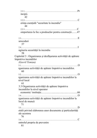 2.2.1............................................................................................................Pr
incipii.
42
2.2.2............................................................................................................C
erinţa esenţială "securitate la incendiu"
44
2.2.3...........................................................................................................C
omportarea la foc a produselor pentru construcţii........47
2.3....................................................................................................................E
urocoduri
57
2.4...................................................................................................................I
ngineria securităţii la incendiu
58
Capitolul 3 : Organizarea şi desfăşurarea activităţii de apărare
împotriva incendiilor
(Gavril Temian)
3.1....................................................................................................................O
rganizarea activităţii de apărare împotriva incendiilor.
60
3.2....................................................................................................................O
rganizarea activităţii de apărare împotriva incendiilor la
nivel local
61
3.3 Organizarea activităţii de apărare împotriva
incendiilor la nivel operator
economic/ instituţie.......................................................66
3.4....................................................................................................................O
rganizarea activităţii de apărare împotriva incendiilor la
locul de muncă
71
3.5...................................................................................................................D
etalii privind elaborarea unor documente şi particularităţi
ale acestora
76
3.6....................................................................................................................C
ontrolul propriu de prevenire
81
 