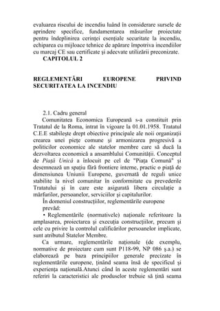 evaluarea riscului de incendiu luând în considerare sursele de
aprindere specifice, fundamentarea măsurilor proiectate
pentru îndeplinirea cerinţei esenţiale securitate la incendiu,
echiparea cu mijloace tehnice de apărare împotriva incendiilor
cu marcaj CE sau certificate şi adecvate utilizării preconizate.
CAPITOLUL 2
REGLEMENTĂRI EUROPENE PRIVIND
SECURITATEA LA INCENDIU
2.1. Cadru general
Comunitatea Economica Europeană s-a constituit prin
Tratatul de la Roma, intrat în vigoare la 01.01.1958. Tratatul
C.E.E stabileşte drept obiective principale ale noii organizaţii
crearea unei pieţe comune şi armonizarea progresivă a
politicilor economice ale statelor membre care să ducă la
dezvoltarea economică a ansamblului Comunităţii. Conceptul
de Piaţă Unică a înlocuit pe cel de "Piaţa Comună" şi
desemnează un spaţiu fără frontiere interne, practic o piaţă de
dimensiunea Uniunii Europene, guvernată de reguli unice
stabilite la nivel comunitar în conformitate cu prevederile
Tratatului şi în care este asigurată libera circulaţie a
mărfurilor, persoanelor, serviciilor şi capitalurilor.
În domeniul construcţiilor, reglementările europene
prevăd:
• Reglementările (normativele) naţionale referitoare la
amplasarea, proiectarea şi execuţia construcţiilor, precum şi
cele cu privire la controlul calificărilor persoanelor implicate,
sunt atributul Statelor Membre.
Ca urmare, reglementările naţionale (de exemplu,
normative de proiectare cum sunt P118-99, NP 086 ş.a.) se
elaborează pe baza principiilor generale precizate în
reglementările europene, ţinând seama însă de specificul şi
experienţa naţională.Atunci când în aceste reglementări sunt
referiri la caracteristici ale produselor trebuie să ţină seama
 