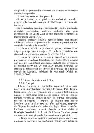 obligatoriu de prevederile relevante din standardele europene
armonizate specifice.
Proiectarea construcţiilor poate fi:
- fie o proiectare prescriptivă - prin coduri de prevederi
general aplicabile (de exemplu, P118-99) -pentru construcţii
obişnuite;
- fie o proiectare bazată pe performanţă - pentru construcţii
deosebite (aeroporturi, mall-uri, stadioane etc.) prin
eurocoduri (a se vedea 2.3.) şi prin ingineria securităţii la
incendiu (a se vedea 2.4.).
Această abordare flexibilă permite luarea unor măsuri
eficiente şi eficace de proiectare în vederea asigurării cerinţei
esenţiale "securitate la incendiu".
• Libera circulaţie a produselor pentru construcţii se
asigură prin aplicarea marcajului CE pe baza precizărilor din
standardele europene armonizate (a se vedea 2.2.).
• Libera circulaţie a serviciilor se asigură prin aplicarea
prevederilor Directivei Consiliului nr. 2006/123/CE privind
serviciile pe piaţa internă europeană, preluată prin Ordonanţa
de urgenţă nr.49 din 20 mai 2009 privind libertatea de
stabilire a prestatorilor de servicii şi libertatea de a furniza
servicii în România, publicată în Monitorul Oficial nr.
356/01.06.2009.
2.2. Libera circulaţie a mărfurilor
2.2.1. Principii
Libera circulaţie a mărfurilor reprezintă principalul
obiectiv şi în acelaşi timp principiul de bază al Pieţii Interne
Europene.în art. 9 al Tratatului de la Roma a fost stipulată
crearea şi menţinerea unei uniuni vamale care să acopere
întregul comerţ cu bunuri şi care să implice interzicerea
tarifelor la importul şi exportul de produse între Statele
Membre, ca şi a altor taxe cu efect echivalent, respectiv
desfiinţarea barierelor din calea circulaţiei libere a mărfuri
lor.Pentru realizarea acestui obiectiv a fost elaborată
Rezoluţia Consiliului din 7 mai 1985: Noua Abordare pentru
armonizare tehnică şi standard, cu următoarele principii:
- Armonizarea legislativă se limitează numai la cerinţele
esenţiale de securitate ale produselor (cerinţe care trebuie să
 