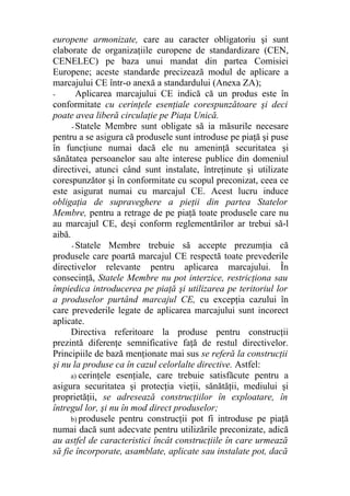 europene armonizate, care au caracter obligatoriu şi sunt
elaborate de organizaţiile europene de standardizare (CEN,
CENELEC) pe baza unui mandat din partea Comisiei
Europene; aceste standarde precizează modul de aplicare a
marcajului CE într-o anexă a standardului (Anexa ZA);
- Aplicarea marcajului CE indică că un produs este în
conformitate cu cerinţele esenţiale corespunzătoare şi deci
poate avea liberă circulaţie pe Piaţa Unică.
- Statele Membre sunt obligate să ia măsurile necesare
pentru a se asigura că produsele sunt introduse pe piaţă şi puse
în funcţiune numai dacă ele nu ameninţă securitatea şi
sănătatea persoanelor sau alte interese publice din domeniul
directivei, atunci când sunt instalate, întreţinute şi utilizate
corespunzător şi în conformitate cu scopul preconizat, ceea ce
este asigurat numai cu marcajul CE. Acest lucru induce
obligaţia de supraveghere a pieţii din partea Statelor
Membre, pentru a retrage de pe piaţă toate produsele care nu
au marcajul CE, deşi conform reglementărilor ar trebui să-l
aibă.
- Statele Membre trebuie să accepte prezumţia că
produsele care poartă marcajul CE respectă toate prevederile
directivelor relevante pentru aplicarea marcajului. În
consecinţă, Statele Membre nu pot interzice, restricţiona sau
împiedica introducerea pe piaţă şi utilizarea pe teritoriul lor
a produselor purtând marcajul CE, cu excepţia cazului în
care prevederile legate de aplicarea marcajului sunt incorect
aplicate.
Directiva referitoare la produse pentru construcţii
prezintă diferenţe semnificative faţă de restul directivelor.
Principiile de bază menţionate mai sus se referă la construcţii
şi nu la produse ca în cazul celorlalte directive. Astfel:
a) cerinţele esenţiale, care trebuie satisfăcute pentru a
asigura securitatea şi protecţia vieţii, sănătăţii, mediului şi
proprietăţii, se adresează construcţiilor în exploatare, în
întregul lor, şi nu în mod direct produselor;
b) produsele pentru construcţii pot fi introduse pe piaţă
numai dacă sunt adecvate pentru utilizările preconizate, adică
au astfel de caracteristici încât construcţiile în care urmează
să fie încorporate, asamblate, aplicate sau instalate pot, dacă
 