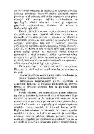 au fost corect proiectate şi executate, să satisfacă cerinţele
esenţiale prevăzute; produsele pentru construcţii trebuie
presupuse a fi adecvate utilizărilor respective dacă poartă
marcajul CE, marcajul indicând conformitatea cu
specificaţiile tehnice relevante, precum şi respectarea
procedurii corespunzătoare sistemului de atestare a
conformităţii aplicabil.
Caracteristicile tehnice concrete şi performanţele aferente
ale produselor, care exprimă adecvarea produselor la
utilizările preconizate, precum şi sistemele de atestare a
conformităţii produselor sunt stabilite în specificaţii tehnice
europene armonizate, care pot fi standarde europene
armonizate şi în anumite cazuri, agremente tehnice europene-
ETA sau, în situaţia în care nu există specificaţii armonizate
pentru acelaşi subiect, în specificaţii tehnice naţionale
recunoscute la nivel comunitar. NOTA: Agrementul tehnic
european este specific Directivei produse pentru construcţii;
el diferă fundamental şi nu trebuie confundat cu agrementul
tehnic naţional definit în legislaţia naţională.
Ca urmare, aşa cum s-a arătat în 2.1. în aplicarea
Directivei la nivel naţional statele membre au următoarele
obligaţii:
-asumarea aceloraşi condiţii unice pentru introducerea pe
piaţă a produselor pentru construcţii;
-armonizarea reglementărilor proprii referitoare la
construcţii, respectiv la utilizarea produselor, ca expresie
tehnică a cerinţelor esenţiale faţă de produsele pentru
construcţii.
Statele Membre sunt răspunzătoare pentru asigurarea
faptului că lucrările de construcţii civile şi industriale de pe
teritoriul lor trebuie să fie proiectate şi executate într-o
manieră care să nu pună în pericol securitatea persoanelor, a
animalelor domestice şi a proprietăţii şi să asigure respectarea
celorlalte cerinţe esenţiale în interesul binelui public.
Reglementările referitoare la construcţii, în vederea respectării
cerinţelor esenţiale, sunt deci de competenţa autorităţilor
naţionale, care îşi stabilesc măsurile necesare funcţie de
condiţiile geografice sau climaterice, de modul de viaţă sau de
nivelurile de protecţie a intereselor publice caracteristice pe
 