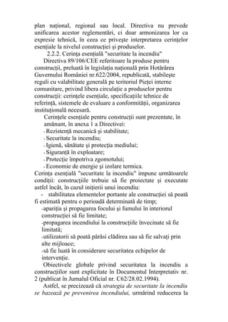plan naţional, regional sau local. Directiva nu prevede
unificarea acestor reglementări, ci doar armonizarea lor ca
expresie tehnică, în ceea ce priveşte interpretarea cerinţelor
esenţiale la nivelul construcţiei şi produselor.
2.2.2. Cerinţa esenţială "securitate la incendiu"
Directiva 89/106/CEE referitoare la produse pentru
construcţii, preluată în legislaţia naţională prin Hotărârea
Guvernului României nr.622/2004, republicată, stabileşte
reguli cu valabilitate generală pe teritoriul Pieţei interne
comunitare, privind libera circulaţie a produselor pentru
construcţii: cerinţele esenţiale, specificaţiile tehnice de
referinţă, sistemele de evaluare a conformităţii, organizarea
instituţională necesară.
Cerinţele esenţiale pentru construcţii sunt prezentate, în
amănunt, în anexa 1 a Directivei:
- Rezistenţă mecanică şi stabilitate;
- Securitate la incendiu;
- Igienă, sănătate şi protecţia mediului;
- Siguranţă în exploatare;
- Protecţie împotriva zgomotului;
- Economie de energie şi izolare termica.
Cerinţa esenţială "securitate la incendiu" impune următoarele
condiţii: construcţiile trebuie să fie proiectate şi executate
astfel încât, în cazul iniţierii unui incendiu:
- stabilitatea elementelor portante ale construcţiei să poată
fi estimată pentru o perioadă determinată de timp;
-apariţia şi propagarea focului şi fumului în interiorul
construcţiei să fie limitate;
-propagarea incendiului la construcţiile învecinate să fie
limitată;
-utilizatorii să poată părăsi clădirea sau să fie salvaţi prin
alte mijloace;
-să fie luată în considerare securitatea echipelor de
intervenţie.
Obiectivele globale privind securitatea la incendiu a
construcţiilor sunt explicitate în Documentul Interpretativ nr.
2 (publicat în Jurnalul Oficial nr. C62/28.02.1994).
Astfel, se precizează că strategia de securitate la incendiu
se bazează pe prevenirea incendiului, urmărind reducerea la
 