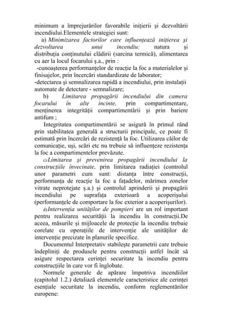 minimum a împrejurărilor favorabile iniţierii şi dezvoltării
incendiului.Elementele strategiei sunt:
a) Minimizarea factorilor care influenţează iniţierea şi
dezvoltarea unui incendiu: natura şi
distribuţia conţinutului clădirii (sarcina termică), alimentarea
cu aer la locul focarului ş.a., prin :
-cunoaşterea performanţelor de reacţie la foc a materialelor şi
finisajelor, prin încercări standardizate de laborator;
-detectarea şi semnalizarea rapidă a incendiului, prin instalaţii
automate de detectare - semnalizare;
b) Limitarea propagării incendiului din camera
focarului în alte incinte, prin compartimentare,
menţinerea integrităţii compartimentării şi prin bariere
antifum ;
Integritatea compartimentării se asigură în primul rând
prin stabilitatea generală a structurii principale, ce poate fi
estimată prin încercări de rezistenţă la foc. Utilizarea căilor de
comunicaţie, uşi, scări etc nu trebuie să influenţeze rezistenţa
la foc a compartimentelor prevăzute.
c) Limitarea şi prevenirea propagării incendiului la
construcţiile învecinate, prin limitarea radiaţiei (controlul
unor parametri cum sunt: distanţa între construcţii,
performanţa de reacţie la foc a faţadelor, mărimea zonelor
vitrate neprotejate ş.a.) şi controlul aprinderii şi propagării
incendiului pe suprafaţa exterioară a acoperişului
(performanţele de comportare la foc exterior a acoperişurilor).
d)Intervenţia unităţilor de pompieri are un rol important
pentru realizarea securităţii la incendiu în construcţii.De
aceea, măsurile şi mijloacele de protecţie la incendiu trebuie
corelate cu operaţiile de intervenţie ale unităţilor de
intervenţie precizate în planurile specifice.
Documentul Interpretativ stabileşte parametrii care trebuie
îndepliniţi de produsele pentru construcţii astfel încât să
asigure respectarea cerinţei securitate la incendiu pentru
construcţiile în care vor fi înglobate.
Normele generale de apărare împotriva incendiilor
(capitolul 1.2.) detaliază elementele caracteristice ale cerinţei
esenţiale securitate la incendiu, conform reglementărilor
europene:
 