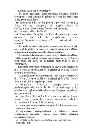 Stabilitatea la foc a construcţiei
-În cazul producerii unui incendiu, structura portantă
principală a unei construcţii trebuie să-şi menţină stabilitatea
la foc, pentru a asigura:
a) securitatea utilizatorilor pentru o perioadă normată de
timp, cât se presupune că aceştia rămân în
clădire, precum şi securitatea forţelor de intervenţie;
b) evitarea prăbuşirii clădirii;
c) îndeplinirea funcţiilor specifice ale produselor pentru
construcţii cu rol în satisfacerea cerinţei
esenţiale "securitatea la incendiu", pe perioada de timp
normată.
-Perioada de stabilitate la foc a elementelor de construcţii
care intră în alcătuirea structurii portante principale a clădirii
se precizează în reglementările tehnice specifice.
-Elementele de construcţii care intră în alcătuirea clădirii
pot fi cu sau fără rol de separare la incendiu, care contribuie în
mod pasiv sau activ la asigurarea rezistenţei la foc a
construcţiei.
Limitarea izbucnirii, propagării şi dezvoltării incendiului
şi a efluenţilor incendiului în interiorul şi în afara incintei
focarului de incendiu
-Limitarea izbucnirii, propagării şi dezvoltării incendiului
şi a efluenţilor incendiului în interiorul şi în afara incintei
focarului se obţine, în principal, prin:
a) asigurarea nivelurilor corespunzătoare ale
performanţelor de reacţie la foc şi de rezistenţă la foc
prevăzute de reglementările tehnice specifice pentru produsele
pentru construcţii;
b) prevederea elementelor de separare a incendiului (pereţi,
planşee etc), adaptate la utilizarea construcţiei, adică la
acţiunea termică estimată în construcţie;
c) protejarea corespunzătoare a golurilor din elementele de
separare a focului;
d) proiectarea corespunzătoare a faţadelor pentru
împiedicarea propagării focului către părţile adiacente
ale aceleiaşi clădiri;
e) instalarea de bariere contra fumului, cum sunt uşile
etanşe la fum.
 