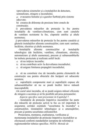 f)prevederea sistemelor şi a instalaţiilor de detectare,
semnalizare, stingere a incendiului;
g) evacuarea fumului şi a gazelor fierbinţi prin sisteme
adecvate;
h) crearea de diferenţe de presiune între zonele de
construcţie;
i) prevederea măsurilor de protecţie la foc pentru
instalaţiile de ventilare-climatizare, cum sunt canalele
de ventilare rezistente la foc, clapetele antifoc şi altele
asemenea;
j) prevederea măsurilor de protecţie la foc pentru canalele şi
ghenele instalaţiilor aferente construcţiilor, cum sunt: sanitare,
încălzire, electrice şi altele asemenea.
-Instalaţiile aferente construcţiilor şi instalaţiile
tehnologice (de încălzire, ventilare, climatizare, electrice,
automatizare şi altele asemenea), precum şi subansamblurile
lor trebuie proiectate şi realizate astfel încât:
a) să nu iniţieze incendiu;
b) să nu contribuie activ la dezvoltarea incendiului;
c) să asigure limitarea propagării incendiului;
d) să nu constituie risc de incendiu pentru elementele de
construcţie sau pentru obiectele din încăperi ori adiacente
acestora;
e) suprafeţele componente mari şi suprafeţele expuse ale
subansamblurilor să nu se poată încălzi într-o măsură
inacceptabilă;
f)în cazul unui incendiu, să se poată asigura măsuri eficiente
de stingere a acestuia şi să fie posibilă salvarea persoanelor.
Aspecte specifice sunt prezentate în Capitolul 7.
- Instalaţiile de protecţie împotriva incendiilor fac parte
din măsurile de protecţie activă la foc cu rol important în
asigurarea cerinţei esenţiale "securitatea la incendiu" a
construcţiilor, instalaţiilor tehnologice şi a amenajărilor,
precum şi pentru securitatea utilizatorilor.
Proiectarea, montarea, exploatarea, verificarea şi
mentenanţa instalaţiilor de protecţie împotriva incendiilor se
efectuează conform standardelor europene de referinţă şi
reglementărilor tehnice specifice. NOTA: Metode de
 