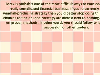 Forex is probably one of the most difficult ways to earn dec
    really complicated financial business. If you're currently
windfall-producing strategy then you'd better stop doing this
chances to find an ideal strategy are almost next to nothing.
  on proven methods. In other words you should follow wha
                          successful for other traders.
 