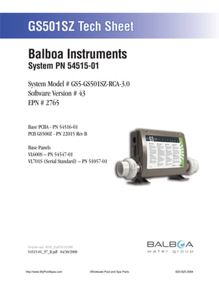 GS501SZ Tech Sheet

 Balboa Instruments
 System PN 54515-01

 System Model # GS5-GS501SZ-RCA-3.0
 Software Version # 43
 EPN # 2765


 Base PCBA - PN 54516-01
 PCB GS500Z - PN 22015 Rev B

 Base Panels
 VL600S – PN 54547-01
 VL701S (Serial Standard) – PN 51057-01




 Template used: 40599_M.pdf 04/16/2008
 54515-01_97_B.pdf 04/30/2008



http://www.MyPoolSpas.com                Wholesale Pool and Spa Parts
                                                   Page 1               920-925-3094
                                                                             54515-01_97_B
 