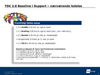 TDC 2.0 Baseline i Support – nærværende ledelse
Tilføj titel i sidehoved / sidefod 15
21. januar 2015
 4 x Huddle á 10 min. pr. uge pr. team
 1 x Briefing á 30 min pr. uge pr. team (tirs.-, ons.- eller tors.)
 2 x Review á 25 min pr. mdr. pr. medarbejder
 Gruppemøde (2 timer) pr. 2. mdr. pr. team
 1 x Sit-in á 30 min pr. mdr. pr. medarbejder
Fremtidigt fælles setup
Baseline er tilpasset ift. teams med timelønnede medarbejdere:
 4 x Huddle á 15 min pr. uge pr. team
 1 x Briefing á 30 min pr. uge pr. team
 1 x Review á 25 min pr. måned pr. medarbejder
 1 x Sit-in á 30 min pr. 7 uge. pr. medarbejder
 Konvertering af gruppemøder -> 2 timer pr. 2. måned deles i stedet ud på 5 dage
over ugen.
 