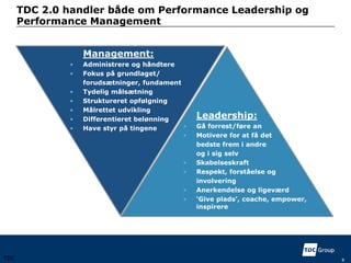 Management:
• Administrere og håndtere
• Fokus på grundlaget/
forudsætninger, fundament
• Tydelig målsætning
• Struktureret opfølgning
• Målrettet udvikling
• Differentieret belønning
• Have styr på tingene
Leadership:
• Gå forrest/føre an
• Motivere for at få det
bedste frem i andre
og i sig selv
• Skabelseskraft
• Respekt, forståelse og
involvering
• Anerkendelse og ligeværd
• ‘Give plads’, coache, empower,
inspirere
TDC
TDC 2.0 handler både om Performance Leadership og
Performance Management
8
 