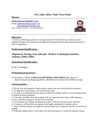 First Aider officer /Male Nurse/Medic
Resume
MOHAMMAD OBAIDULLAH
Email: mdobaidullah82@gmail.com
Mdobaidullah82@yahoo.com
Cell: 97150-7375391 ,+ 91 9973657352
Objective:
To secure a challenging position in an organization that will permit me to utilize my skill
obtained through work experience and educational background and allow professional growth
with an opportunity.
Professional Qualification:
Diploma in Nursing, from Jadavpur Medical Technological Institute,
Kolkata, INDIA (2003)
Educational Qualification :
B. SC ( Zoology)
Professional Experience:
(1) Working as a Medic at DRAGON OFFSHORE INDUSTRIES LLC, (Rig and
Ship Construction & Repairing) HFZA SHARJAH (UAE) from 09-10-2008 to till date.
Job Responsibility:
1. Provide first aid treatment of minor injuries that do not need serious medical treatment.
2. To support in maintaining a safe environment at sites.
3. To assist in ensuring that persons present within the building conform to current requirements
of Health & Safety legislation.
4. Liaise and coordinate first aid incidents with site supervisors & to liaise with ambulance
service, and other emergency services when required.
5. To coordinate the running, cleaning & provision of the first aid room and its facilities.
6. To ensure at all times that you operate to the highest standards of customer service.
7. Assist with any incident investigations and unsettled issues connected with the use of first aid
supplies.
8. Undertake regular checks of the office first aid kit to ensure it is as per the checklist issued,
 