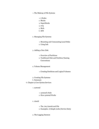1. The Makeup of File Systems
1. i-Nodes
2. Blocks
3. Superblocks
4. ext4
5. Btrfs
6. XFS
2. Managing File Systems
1. Mounting and Unmounting Local Disks
2. Using fsck
3. Adding a New Disk
1. Overview of Partitions
2. Traditional Disk and Partition Naming
Conventions
4. Volume Management
1. Creating Partitions and Logical Volumes
5. Creating File Systems
6. Summary
6. Chapter 9 Core System Services
1. systemd
1. systemd’s Role
2. How systemd Works
2. xinetd
1. The /etc/xinetd.conf File
2. Examples: A Simple (echo) Service Entry
3. The Logging Daemon
 