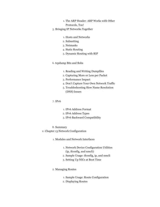 1. The ARP Header: ARP Works with Other
Protocols, Too!
5. Bringing IP Networks Together
1. Hosts and Networks
2. Subnetting
3. Netmasks
4. Static Routing
5. Dynamic Routing with RIP
6. tcpdump Bits and Bobs
1. Reading and Writing Dumpfiles
2. Capturing More or Less per Packet
3. Performance Impact
4. Don’t Capture Your Own Network Traffic
5. Troubleshooting Slow Name Resolution
(DNS) Issues
7. IPv6
1. IPv6 Address Format
2. IPv6 Address Types
3. IPv6 Backward Compatibility
8. Summary
2. Chapter 13 Network Configuration
1. Modules and Network Interfaces
1. Network Device Configuration Utilities
(ip, ifconfig, and nmcli)
2. Sample Usage: ifconfig, ip, and nmcli
3. Setting Up NICs at Boot Time
2. Managing Routes
1. Sample Usage: Route Configuration
2. Displaying Routes
 