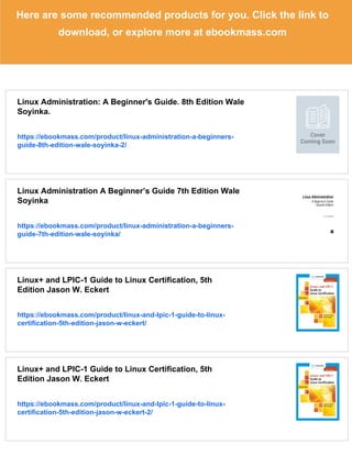 Here are some recommended products for you. Click the link to
download, or explore more at ebookmass.com
Linux Administration: A Beginner's Guide. 8th Edition Wale
Soyinka.
https://ebookmass.com/product/linux-administration-a-beginners-
guide-8th-edition-wale-soyinka-2/
Linux Administration A Beginner’s Guide 7th Edition Wale
Soyinka
https://ebookmass.com/product/linux-administration-a-beginners-
guide-7th-edition-wale-soyinka/
Linux+ and LPIC-1 Guide to Linux Certification, 5th
Edition Jason W. Eckert
https://ebookmass.com/product/linux-and-lpic-1-guide-to-linux-
certification-5th-edition-jason-w-eckert/
Linux+ and LPIC-1 Guide to Linux Certification, 5th
Edition Jason W. Eckert
https://ebookmass.com/product/linux-and-lpic-1-guide-to-linux-
certification-5th-edition-jason-w-eckert-2/
 
