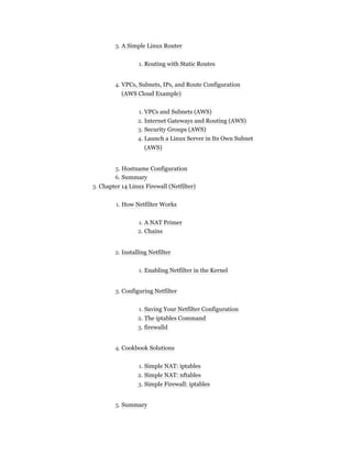 3. A Simple Linux Router
1. Routing with Static Routes
4. VPCs, Subnets, IPs, and Route Configuration
(AWS Cloud Example)
1. VPCs and Subnets (AWS)
2. Internet Gateways and Routing (AWS)
3. Security Groups (AWS)
4. Launch a Linux Server in Its Own Subnet
(AWS)
5. Hostname Configuration
6. Summary
3. Chapter 14 Linux Firewall (Netfilter)
1. How Netfilter Works
1. A NAT Primer
2. Chains
2. Installing Netfilter
1. Enabling Netfilter in the Kernel
3. Configuring Netfilter
1. Saving Your Netfilter Configuration
2. The iptables Command
3. firewalld
4. Cookbook Solutions
1. Simple NAT: iptables
2. Simple NAT: nftables
3. Simple Firewall: iptables
5. Summary
 