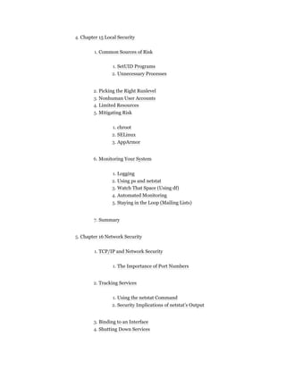 4. Chapter 15 Local Security
1. Common Sources of Risk
1. SetUID Programs
2. Unnecessary Processes
2. Picking the Right Runlevel
3. Nonhuman User Accounts
4. Limited Resources
5. Mitigating Risk
1. chroot
2. SELinux
3. AppArmor
6. Monitoring Your System
1. Logging
2. Using ps and netstat
3. Watch That Space (Using df)
4. Automated Monitoring
5. Staying in the Loop (Mailing Lists)
7. Summary
5. Chapter 16 Network Security
1. TCP/IP and Network Security
1. The Importance of Port Numbers
2. Tracking Services
1. Using the netstat Command
2. Security Implications of netstat’s Output
3. Binding to an Interface
4. Shutting Down Services
 