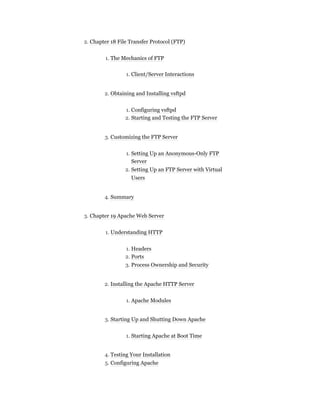 2. Chapter 18 File Transfer Protocol (FTP)
1. The Mechanics of FTP
1. Client/Server Interactions
2. Obtaining and Installing vsftpd
1. Configuring vsftpd
2. Starting and Testing the FTP Server
3. Customizing the FTP Server
1. Setting Up an Anonymous-Only FTP
Server
2. Setting Up an FTP Server with Virtual
Users
4. Summary
3. Chapter 19 Apache Web Server
1. Understanding HTTP
1. Headers
2. Ports
3. Process Ownership and Security
2. Installing the Apache HTTP Server
1. Apache Modules
3. Starting Up and Shutting Down Apache
1. Starting Apache at Boot Time
4. Testing Your Installation
5. Configuring Apache
 