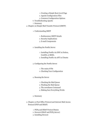 1. Creating a Simple Root-Level Page
2. Apache Configuration Files
3. Common Configuration Options
6. Troubleshooting Apache
7. Summary
4. Chapter 20 Simple Mail Transfer Protocol (SMTP)
1. Understanding SMTP
1. Rudimentary SMTP Details
2. Security Implications
3. E-mail Components
2. Installing the Postfix Server
1. Installing Postfix via DNF in Fedora,
CentOS, or RHEL
2. Installing Postfix via APT in Ubuntu
3. Configuring the Postfix Server
1. The main.cf File
2. Checking Your Configuration
4. Running the Server
1. Checking the Mail Queue
2. Flushing the Mail Queue
3. The newaliases Command
4. Making Sure Everything Works
5. Summary
5. Chapter 21 Post Office Protocol and Internet Mail Access
Protocol (POP and IMAP)
1. POP3 and IMAP Protocol Basics
2. Dovecot (IMAP and POP3 Server)
3. Installing Dovecot
 