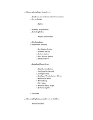 2. Chapter 2 Installing a Linux Server
1. Hardware and Environmental Considerations
2. Server Design
1. Uptime
3. Methods of Installation
4. Installing Fedora
1. Project Prerequisites
5. The Installation
6. Installation Summary
1. Localization Section
2. Software Section
3. System Section
4. User Settings Section
5. The Installation
7. Installing Ubuntu Server
1. Start the Installation
2. Configure the Network
3. Configure Proxy
4. Configure Ubuntu Archive Mirror
5. File System Setup
6. Profile Setup
7. SSH Setup
8. Featured Server Snaps
9. Install Complete
8. Summary
3. Chapter 3 Deploying Linux Servers in the Cloud
1. Behind the Cloud
 