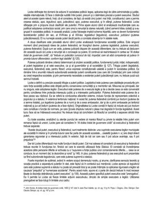 Locke defineste trei domenii de actiune în societatea politica: legea, aplicarea legii de catre administratie si justitie, 
relatiile internationale. El face o distinctie subtila între puteri, precum si o delimitare precisa a puterii executive. Studiul 
atent al acestei opere releva, însa, ca el considera, de fapt, ca exista cinci puteri: mai întâi, constituantul, care a permis 
crearea statului, apoi, legiuitorul, apoi, judecatorul, apoi, puterea executiva, si în sfârsit, puterea federativa. Locke 
sfârseste prin a propune doua clasificari ale puterilor. Prima apare atunci când el analizeaza insuficientele care au 
justificat adoptarea contractului social, prin care omul a renuntat la starea naturala, (când oamenii traiau izolati) si s-au 
grupat în societatea politica. In aceasta analiza, Locke foloseste implicit schema tripartita, care va deveni fundamentul 
teoreticienilor politicii din sec. al XVIII-lea si al XIX-lea: legislativul (legiuitorul), executivul, judiciarul (puterea 
judecatoreasca). El nu numeste aceste puteri decât pentru a constata absenta lor în statele reale. 
A doua clasificare este prevalata atunci când Locke analizeaza functionarea societatii politice. Este singurul 
moment când precizeaza ideea de putere federativa, iar triunghiul devine: puterea legislativa, puterea executiva, 
puterea federativa. Dupa cum se vede, puterea judiciara dispare din aceasta diferentiere, dar nu trebuie sa deducem 
din aceasta cauza ca Locke a renuntat sa o conceapa ca putere. El continua sa reaminteasca în cartea sa “Al doilea 
tratat de guvernare civila”, ca “trebuie un judecator cunoscut de toti, impartial, care sa aiba competenta sa judece în 
privinta tuturor diferendelor, conform legii stabilite” (§ 125). 
Puterea judiciara ramâne criteriul determinant al oricarei societati politice, fundamentul juridic initial, indispensabil, 
al puterii legislative si al celei executive, ca si al guvernarilor si al societatilor (§ 127). Trilogia puterii (legislativa, 
executiva, federativa) este, pentru filosof, unica expresie constitutionala valabila a puterii în societatea politica. Ea 
ramâne într-o anumita masura subordonata existentei puterii constituante (cea care da Constitutia) prin care indivizii 
au creat respectiva societate, si prin permanenta necesitate a existentei puterii judecatoresti care, nu trebuie pusa sub 
semnul îndoielii. 
Locke a definit cu precizie aceasta trilogie a puterii politice. Legislativul este puterea care stabileste procedurile prin 
care forta societatii politice este dirijata pentru conservarea comunitatii si a membrilor sai. Misiunea sa principala, dar 
nu singura, este adoptarea legilor. Executivul este puterea de a executa legile si de a decide ceea ce este convenabil 
pentru concilierea între protectia interesului public si a intereselor particularilor. Puterea federativa este puterea de a 
face pacea sau razboiul. Ea se refera la conducerea afacerilor externe, inclusiv functia de reprezentare colectiva a 
poporului si a statului, în exteriorul teritoriului national. In acest fel, puterea federativa combina jus tractum (puterea de 
a semna tratate), jus legationis (puterea de a numi si de a avea ambasador, dar si de a primi ambasade pe teritoriul 
national) si jus ad bellum (puterea de a face razboi). Originalitatea lui Locke consta în faptul ca include aici jus tractum 
care constituie o functie de normare, pe care Scoala dreptului natural o plasa mai degraba în functia legislativa. Acest 
lucru face sa se întareasca executivul. Nu trebuie totusi sa conchidem ca filosoful ar consfinti o separare stricta între 
puteri. 
Cu toate acestea, analizând cu atentie punctul de vedere al marelui filosof cu privire la relatiile între puteri vom 
remarca faptul ca uneori, Locke pare sa considere în “Al doilea tratat de guvernare civila” ca executivul si federativul 
trebuie separate: 
“Aceste doua puteri, executivul si federativul, sunt realmente distincte: una cuprinde executarea legilor municipale 
ale societatii în interior si în privinta tuturor care fac parte din aceasta societate.....cealalta (putere n. a.) are drept obiect 
garantarea sigurantei si a interesului public în exterior, fata de toti cei care sau îi pot aduce avantaje, sau îl pot 
prejudicia”24 
Dar tot Locke diferentiaza mai multe functiuni decât puteri. Cel mai adesea el considera ca executivul si federativul 
trebuie reunite în functiunea lor, fiindca cei care le exercita utilizeaza forta Statului. El constata ca încredintarea 
acestora catre persoane diferite ar echivala cu o “supunere a fortei publice unor comandamente diferite..... ceea ce ar 
conduce, la un moment dat, la dezordine si ruina” (s 148). In plus, puterea federativa si cea executiva sunt prezentate 
ca fiind subordonate legiuitorului, care este puterea suprema a statului. 
Foarte important de subliniat, având în vedere scopul demersului nostru, si anume, clarificarea sensului teoretic si 
vocatia practica a separatiunii puterilor în stat, este faptul ca în contextul sus mentionat, Locke aprecia ca legiuitorul 
care este puterea suprema a statului nu poate sa prevada totul si se poate întâmpla ca aplicarea riguroasa a legilor sa 
cauzeze “prejudicii” si “numeroase accidente”. Pentru acest motiv, spune el, o parte din decizii trebuie în mod necesar 
lasate la discretia detinatorului puterii executive”. (s 159). Aceasta putere specifica puterii executive este “prerogativa”. 
Ea îi permite lui Locke sa fixeze limitele actiunii executivului, dincolo de simpla executare a legilor. Utilizarea 
prerogativei se face totusi în limitele unui cadru: 
24 John Kocke, Al doilea tratat de guvernare civila, 1690 § 147 citat în Jean.Paul Valette, op. cit. pg. 13 si N. Popa, I. Dogaru, Ghe. Danisor, Dan 
Claudiu Danisor, op. cit. pg. 167 si urm. 
 