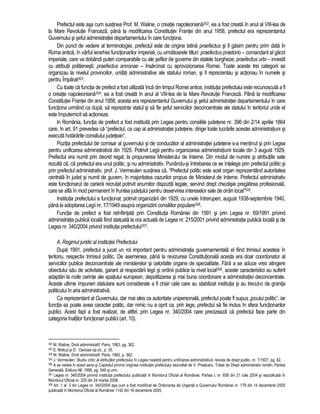 Prefectul este asa cum sustinea Prof. M. Waline, o creatie napoleoniana302, ea a fost creata în anul al VIII-lea de 
la Mare Revolutie Franceza, pâna la modificarea Constitutiei Frantei din anul 1958, prefectul era reprezentantul 
Guvernului si seful administratiei departamentului în care functiona. 
Din punct de vedere al terminologiei, prefectul este de origine latina praefectus si îl gasim pentru prim data în 
Roma antica, în vârful ierarhiei functionarilor imperiali, cu urmatoarele titluri: praefectus praetorio – comandant al garzii 
imperiale, care va dobândi puteri comparabile cu ale sefilor de guverne din statele burgheze; praefectus urbi – investit 
cu atributii politienesti; praefectus annonae – însarcinat cu aprovizionarea Romei. Toate aceste trei categorii se 
organizau la nivelul provinciilor, unitati administrative ale statului roman, si îl reprezentau si actionau în numele si 
pentru Împarat303. 
Cu toate ca functia de prefect a fost utilizata înca din timpul Romei antice, institutia prefectului este recunoscuta a fi 
o creatie napoleoniana304; ea a fost creata în anul al VIII-lea de la Mare Revolutie Franceza. Pâna la modificarea 
Constitutiei Frantei din anul 1958, acesta era reprezentantul Guvernului si seful administratiei departamentului în care 
functiona urmând ca dupa, sa reprezinte statul si sa fie seful serviciilor deconcentrate ale statului în teritoriul unde el 
este împuternicit sa actioneze. 
In România, functia de prefect a fost instituita prin Legea pentru consiliile judetene nr. 396 din 2/14 aprilie 1864 
care, în art. 91 prevedea ca “prefectul, ca cap al administratiei judetene, dirige toate lucrarile acestei administratiuni si 
executa hotarârile consiliului judetean”. 
Pozitia prefectului de comisar al guvernului si de conducator al administratiei judetene s-a mentinut si prin Legea 
pentru unificarea administrativa din 1925. Potrivit Legii pentru organizarea administratiunii locale din 3 august 1929, 
Prefectul era numit prin decret regal, la propunerea Ministerului de Interne. Din modul de numire si atributiile sale 
rezulta ca, ca prefectul era unul politic, si nu administrativ. Punându-si întrebarea ce se întelege prin prefectul politic si 
prin prefectul administrativ, prof. J. Vermeulen sustinea ca, “Prefectul politic este acel organ reprezentând autoritatea 
centrala în judet si numit de guvern, în majoritatea cazurilor propus de Ministerul de Interne. Prefectul administrativ 
este functionarul de cariera recrutat potrivit anumitor dispozitii legale, servind drept chezasie pregatirea profesionala, 
care se afla în mod permanent în fruntea judetului pentru deservirea intereselor sale de ordin local”305. 
Institutia prefectului a functionat, potrivit organizarii din 1929, cu unele întreruperi, august 1938-septembrie 1940, 
pâna la adoptarea Legii nr. 17/1949 asupra organizarii consiliilor populare306. 
Functia de prefect a fost reînfiintata prin Constitutia României din 1991 si prin Legea nr. 69/1991 privind 
administratia publica locala fiind statuata la ora actuala de Legea nr. 215/2001 privind administratia publica locala si de 
Legea nr. 340/2004 privind institutia prefectului307. 
A. Regimul juridic al institutiei Prefectului 
Dupa 1991, prefectul a jucat un rol important pentru administratia guvernamentala el fiind trimisul acesteia în 
teritoriu, respectiv trimisul politic. De asemenea, pâna la revizuirea Constitutionala acesta era doar coordonator al 
serviciilor publice deconcentrate ale ministerelor si celorlalte organe de specialitate. Fara a se aduce vreo atingere 
obiectului sau de activitate, garant al respectarii legii si ordinii publice la nivel local308, aceste caracteristici au suferit 
adaptari la noile cerinte ale spatiului european, depolitizarea si mai buna coordonare a administratiei deconcentrate. 
Aceste ultime impuneri statutare sunt considerate a fi chiar cele care au stabilizat institutia si au trecut-o de granita 
politicului în aria administrativa. 
Ca reprezentant al Guvernului, dar mai ales ca autoritate unipersonala, prefectul poate fi supus „jocului politic”, iar 
functia sa poate avea caracter politic, dar nimic nu a oprit ca, prin lege, prefectul sa fie inclus în sfera functionarilor 
publici. Acest fapt a fost realizat, de altfel, prin Legea nr. 340/2004 care precizeaza ca prefectul face parte din 
categoria înaltilor functionari publici (art. 10). 
302 M. Waline, Droit administratif, Paris, 1963, pg. 362. 
303 E. Molcut si D. Oancea op.cit., p. 35. 
304 M. Waline, Droit administratif, Paris, 1963, p. 362. 
305 J. Vermeulen, Studiu critic al atributilor prefectului în Legea noastra pentru unificarea administrativa, revista de drept public, nr. 1/1927, pg. 82. 
306 A se vedea în acest sens si Capitolul privind originea institutiei prefectului dezvoltat de V. Prisacaru, Tratat de Drept administrativ român, Partea 
Generala, Editura All, 1996, pg. 548 si urm. 
307 Legea nr. 340/2004 privind institutia prefectului publicata în Monitorul Oficial al României, Partea I, nr. 658 din 21 iulie 2004 si republicata în 
Monitorul Oficial nr. 225 din 24 martie 2008. 
308 Art. 1 al. 3 din Legea nr. 340/2004 asa cum a fost modificat de Ordonanta de Urgenta a Guvernului României nr. 179 din 14 decembrie 2005 
publicata în Monitorul Oficial al României 1142 din 16 decembrie 2005. 
 