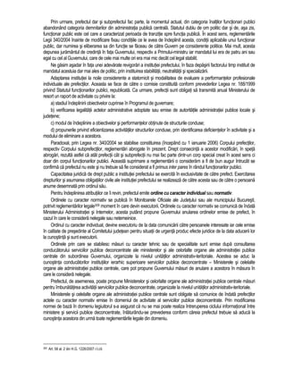 Prin urmare, prefectul dar si subprefectul fac parte, la momentul actual, din categoria înaltilor functionari publici 
abandonând categoria demnitarilor din administratia publica centrala. Statutul dublu de om politic dar si de, asa zis, 
functionar public este cel care a caracterizat perioada de tranzitie spre functia publica. În acest sens, reglementarile 
Legii 340/2004 înainte de modificare fixau conditiile ce le avea de îndeplinit acesta, conditii aplicabile unui functionar 
public, dar numirea si eliberarea sa din functie se faceau de catre Guvern pe considerente politice. Mai mult, acesta 
depunea juramântul de credinta în fata Guvernului, respectiv a Primului-ministru iar mandatul lui era de patru ani sau 
egal cu cel al Guvernului, care de cele mai multe ori era mai mic decât cel legal stabilit. 
Ne gasim asadar în fata unei adevarate revigorari a institutiei prefectului, în faza depasirii factorului timp instituit de 
mandatul acestuia dar mai ales de politic, prin instituirea stabilitatii, neutralitatii si specializarii. 
Adaptarea institutiei la noile considerente a statornicit si modalitatea de evaluare a performantelor profesionale 
individuale ale prefectilor. Aceasta se face de catre o comisie constituita conform prevederilor Legea nr. 188/1999 
privind Statutul functionarilor publici, republicata. Ca urmare, prefectii sunt obligati sa transmita anual Ministerului de 
resort un raport de activitate cu privire la: 
a) stadiul îndeplinirii obiectivelor cuprinse în Programul de guvernare; 
b) verificarea legalitatii actelor administrative adoptate sau emise de autoritatile administratiei publice locale si 
judetene; 
c) modul de îndeplinire a obiectivelor si performantelor obtinute de structurile conduse; 
d) propunerile privind eficientizarea activitatilor structurilor conduse, prin identificarea deficientelor în activitate si a 
modului de eliminare a acestora. 
Paradoxal, prin Legea nr. 340/2004 se stabilise constituirea (începând cu 1 ianuarie 2006) Corpului prefectilor, 
respectiv Corpului subprefectilor, reglementari abrogate în prezent. Drept consecinta a acestor modificari, în speta 
abrogari, rezulta astfel ca atât prefectii cât si subprefectii nu mai fac parte dintr-un corp special creat în acest sens ci 
doar din corpul functionarilor publici. Aceasta suprimare a reglementarii o consideram a fi de bun augur întrucât se 
confirma ca prefectul nu este si nu trebuie sa fie considerat a fi primus inter pares în rândul functionarilor publici. 
Capacitatea juridica de drept public a institutiei prefectului se exercita în exclusivitate de catre prefect. Exercitarea 
drepturilor si asumarea obligatiilor civile ale institutiei prefectului se realizeaza de catre acesta sau de catre o persoana 
anume desemnata prin ordinul sau. 
Pentru îndeplinirea atributiilor ce îi revin, prefectul emite ordine cu caracter individual sau normativ. 
Ordinele cu caracter normativ se publica în Monitoarele Oficiale ale Judetului sau ale municipiului Bucuresti, 
potrivit reglementarilor legale309 moment în care devin executorii. Ordinele cu caracter normativ se comunica de îndata 
Ministerului Administratiei si Internelor, acesta putând propune Guvernului anularea ordinelor emise de prefect, în 
cazul în care le considera nelegale sau netemeinice. 
Ordinul cu caracter individual, devine executoriu de la data comunicarii catre persoanele interesate iar cele emise 
în calitate de presedinte al Comitetului judetean pentru situatii de urgenta produc efecte juridice de la data aducerii lor 
la cunostinta si sunt executorii. 
Ordinele prin care se stabilesc masuri cu caracter tehnic sau de specialitate sunt emise dupa consultarea 
conducatorului serviciilor publice deconcentrate ale ministerelor si ale celorlalte organe ale administratiei publice 
centrale din subordinea Guvernului, organizate la nivelul unitatilor administrativ-teritoriale. Acestea se aduc la 
cunostinta conducatorilor institutiilor ierarhic superioare serviciilor publice deconcentrate – Ministerele si celelalte 
organe ale administratiei publice centrale, care pot propune Guvernului masuri de anulare a acestora în masura în 
care le considera nelegale. 
Prefectul, de asemenea, poate propune Ministerelor si celorlalte organe ale administratiei publice centrale masuri 
pentru îmbunatatirea activitatii serviciilor publice deconcentrate, organizate la nivelul unitatilor administrativ-teritoriale. 
Ministerele si celelalte organe ale administratiei publice centrale sunt obligate sa comunice de îndata prefectilor 
actele cu caracter normativ emise în domeniul de activitate al serviciilor publice deconcentrate. Prin modificarea 
normei de baza în domeniu legiuitorul s-a asigurat ca nu se mai poate realiza întreruperea ciclului informational între 
ministere si servicii publice deconcentrate, înlaturându-se prevederea conform careia prefectul trebuie sa aduca la 
cunostinta acestora din urma toate reglementarile legale din domeniu. 
309 Art. 58 al. 2 din H.G. 1226/2007 r.l.cit. 
 