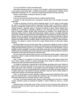 B. Locul si rolul Prefectului în sistemul administratiei publice 
Rolul acestei institutii este cel dat de al. 1 si 2 ale art. 123 din Constitutie – prefectul este reprezentantul Guvernului 
la nivel de judet. La acest articol Legea nr. 340/2004 privind prefectul si institutia prefectului, modificata, continua 
reglementarile constitutionale în art. 1 al. 1, statornicind ca acesta este reprezentantul Guvernului pe plan local. 
Prefectul, în rândul institutiilor, se distinge prin detinerea a trei calitati: 
1) reprezentant al guvernului; 
2) sef al serviciilor publice deconcentrate ale statului din unitatile administrativ-teritoriale; 
3) autoritate de tutela administrativa pentru supravegherea respectarii legii de catre autoritatile administratiei 
publice locale. 
În calitate de reprezentant al Guvernului, prefectul îndeplineste atributii310 prin care: asigura, la nivelul judetului 
sau, dupa caz, al municipiului Bucuresti, aplicarea si respectarea Constitutiei, a legilor, a ordonantelor si a hotarârilor 
Guvernului, a celorlalte acte normative, precum si a ordinii publice; actioneaza pentru realizarea în judet, respectiv în 
municipiul Bucuresti, a obiectivelor cuprinse în Programul de guvernare si dispune masurile necesare pentru 
îndeplinirea lor, în conformitate cu competentele si atributiile ce îi revin, potrivit legii; conduce, prin compartimentele 
proprii de specialitate, activitatea serviciilor publice deconcentrate ale ministerelor si ale celorlalte organe ale 
administratiei publice centrale din unitatile administrativ-teritoriale; stabileste, împreuna cu autoritatile administratiei 
publice locale, prioritatile de dezvoltare teritoriala; verifica legalitatea actelor administrative ale consiliului judetean, ale 
consiliului local sau ale primarului; dispune masurile corespunzatoare pentru prevenirea infractiunilor si apararea 
drepturilor si a sigurantei cetatenilor, prin organele legal abilitate; asigura folosirea, în conditiile legii, a limbii materne în 
raporturile dintre cetatenii apartinând minoritatilor nationale si serviciile publice deconcentrate în unitatile administrativ-teritoriale 
în care acestia au o pondere de peste 20% si asigura realizarea planului de masuri pentru integrare 
europeana. 
Cât priveste calitatea sa de sef al serviciilor publice statale, se mentioneaza în legislatia din domeniu ca prefectul 
conduce serviciile publice deconcentrate ale ministerelor si ale celorlalte organe ale administratiei publice centrale din 
unitatile administrativ-teritoriale, observam ca nu se realizeaza nici o distinctie între serviciile ministerelor si cele ale 
autoritatilor centrale de specialitate. În exercitarea acestei atributii, acesta poate propune ministrilor si conducatorilor 
celorlalte organe ale administratiei publice centrale organizate la nivelul unitatilor administrativ-teritoriale sanctionarea 
conducatorilor serviciilor publice deconcentrate din subordinea acestora. 
Mai mult, el poate verifica masurile întreprinse de primar sau de presedintele consiliului judetean în calitatea lor de 
reprezentanti ai statului în unitatea administrativ-teritoriala si poate sesiza organele competente în vederea stabilirii 
masurilor necesare. 
Astfel, în calitatea sa de reprezentant al Guvernului pe plan local, Prefectul asigura legatura operativa dintre 
fiecare ministru, respectiv conducator al organului administratiei publice centrale din subordinea Guvernului si 
conducatorul serviciului public deconcentrat din subordinea acestuia. 
Ca autoritate de supraveghere a respectarii legii de catre autoritatile administratiei publice locale, Prefectul are 
dreptul sa atace în contencios administrativ orice act ce emana de la consiliul ales (local sau judetean), primar sau 
oricare organ executiv creat, potrivit legii, la nivel judetean, atunci când apreciaza ca acest act este ilegal. În 
exercitarea atributiei cu privire la verificarea legalitatii actelor administrative ale autoritatilor administratiei publice locale 
ori judetene, poate ataca, în fata instantei de contencios administrativ, aceste acte, daca le considera nelegale, cu 
exceptia actelor de gestiune. Actul atacat este suspendat de drept. 
Pentru a se evita producerea unor efecte ireparabile, Constitutia prevede principiul suspendarii de drept a actului 
atacat, fiind consacrata astfel, o norma de protectie atât a persoanei în fata unor eventuale abuzuri ale autoritatii 
administratiei publice locale cât si a intereselor nationale, în raport cu cele locale. 
Cu cel putin 10 zile înaintea introducerii actiunii, prefectul va solicita autoritatilor care au emis actul, cu motivarea 
necesara, reanalizarea acestuia pe considerente de ilegalitate, în vederea modificarii sau, dupa caz, a revocarii 
acestuia. 
Introducerea actiunii de catre prefect se face în termen de 30 de zile de la comunicarea actului. Actiunea este 
scutita de taxa de timbru si se judeca în regim de urgenta, respectându-se conditia ca termenele de judecata sa nu fie 
mai mari de 10 zile. 
310 Nu ne vom opri asupra acestora asa cum au fost ele precizate în cuprinsul Legii nr. 340/2004 privind institutia prefectului. 
 