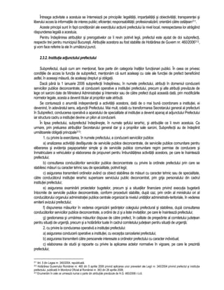 Întreaga activitate a acestuia se întemeiaza pe principiile: legalitatii, impartialitatii si obiectivitatii; transparentei si 
liberului acces la informatiile de interes public; eficientei; responsabilitatii; profesionalizarii; orientarii catre cetatean311. 
Aceste principii sunt în fapt conditionari ale exercitiului actiunii prefectului la nivel local, nerespectarea lor atragând 
raspunderea legala a acestuia. 
Pentru îndeplinirea atributiilor si prerogativelor ce îi revin potrivit legii, prefectul este ajutat de doi subprefecti, 
respectiv trei pentru municipiul Bucuresti. Atributiile acestora au fost stabilite de Hotarârea de Guvern nr. 460/2006312, 
si vom face referire la ele în urmatorul punct. 
2.3.2. Institutia adjunctului prefectului 
Subprefectul, dupa cum am mentionat, face parte din categoria înaltilor functionari publici. În ceea ce privesc 
conditiile de acces la functia de subprefect, mentionam ca sunt aceleasi cu cele ale functiei de prefect beneficiind 
astfel, în aceeasi masura, de aceleasi drepturi si obligatii. 
Daca pâna la 1 ianuarie 2006 subprefectii îndeplineau, în numele prefectului, atributii în domeniul conducerii 
serviciilor publice deconcentrate, al conducerii operative a institutiei prefectului, precum si alte atributii prevazute de 
lege ori sarcini date de Ministerul Administratiei si Internelor sau de catre prefect dupa aceasta data, prin modificarile 
normelor legale, acesta a devenit titular al propriilor sale atributii. 
Se contureaza o anumita independenta a activitatii acestora, data de o mai buna coordonare a institutiei, ei 
devenind, în adevaratul sens, adjunctii Prefectului. Mai mult, odata cu transformarea Secretarului general al prefecturii 
în Subprefect, conducerea operativa a aparatului de specialitate al institutiei a devenit apanaj al adjunctului Prefectului 
iar structura cadru a institutiei devine un pilon al conducerii. 
În lipsa prefectului, subprefectul îndeplineste, în numele sefului ierarhic, si atributiile ce îi revin acestuia. Ca 
urmare, prin preluarea atributiilor Secretarului general dar si a propriilor sale sarcini, Subprefectii au de îndeplinit 
urmatoarele obligatii principale313: 
1. cu privire la exercitarea, în numele prefectului, a conducerii serviciilor publice: 
a) analizarea activitatii desfasurate de serviciile publice deconcentrate, de serviciile publice comunitare pentru 
eliberarea si evidenta pasapoartelor simple si de serviciile publice comunitare regim permise de conducere si 
înmatriculare a vehiculelor si elaborarea de propuneri pentru îmbunatatirea activitatii acestora, pe care le înainteaza 
prefectului; 
b) consultarea conducatorilor serviciilor publice deconcentrate cu privire la ordinele prefectului prin care se 
stabilesc masuri cu caracter tehnic sau de specialitate, potrivit legii; 
c) asigurarea transmiterii ordinelor având ca obiect stabilirea de masuri cu caracter tehnic sau de specialitate, 
catre conducatorul institutiei ierarhic superioare serviciului public deconcentrat, prin grija personalului din cadrul 
institutiei prefectului; 
e) asigurarea examinarii proiectelor bugetelor, precum si a situatiilor financiare privind executia bugetara 
întocmite de serviciile publice deconcentrate, conform procedurii stabilite, dupa caz, prin ordin al ministrului ori al 
conducatorului organului administratiei publice centrale organizat la nivelul unitatilor administrativ-teritoriale, în vederea 
emiterii avizului prefectului; 
f) dispunerea masurilor în vederea organizarii sedintelor colegiului prefectural si stabilirea, dupa consultarea 
conducatorilor serviciilor publice deconcentrate, a ordinii de zi si a listei invitatiilor, pe care le înainteaza prefectului; 
g) gestionarea si urmarirea masurilor dispuse de catre prefect, în calitate de presedinte al comitetului judetean 
pentru situatii de urgenta, precum si a hotarârilor luate în cadrul comitetului judetean pentru situatii de urgenta; 
2. cu privire la conducerea operativa a institutiei prefectului: 
a) asigurarea conducerii operative a institutiei, cu exceptia cancelariei prefectului; 
b) asigurarea transmiterii catre persoanele interesate a ordinelor prefectului cu caracter individual; 
c) elaborarea de studii si rapoarte cu privire la aplicarea actelor normative în vigoare, pe care le prezinta 
prefectului; 
311 Art. 5 din Legea nr. 340/2004, republicata. 
312 Hotarârea Guvernului României nr. 460 din 5 aprilie 2006 privind aplicarea unor prevederi ale Legii nr. 340/2004 privind prefectul si institutia 
prefectului, publicata în Monitorul Oficial al României nr. 363 din 26 aprilie 2006. 
313 Enumeram în cele ce urmeaza numai o parte din atributiile prevazute de H.G. 460/2006 r.l.cit. 
 