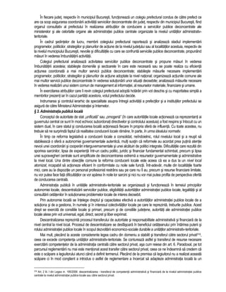 În fiecare judet, respectiv în municipiul Bucuresti, functioneaza un colegiu prefectural condus de catre prefect ce 
are ca scop asigurarea coordonarii activitatii serviciilor deconcentrate din judet, respectiv din municipiul Bucuresti, fiind 
organul consultativ al prefectului în realizarea atributiilor de conducere a serviciilor publice deconcentrate ale 
ministerelor si ale celorlalte organe ale administratiei publice centrale organizate la nivelul unitatilor administrativ-teritoriale. 
În cadrul sedintelor de lucru, membrii colegiului prefectural raporteaza si analizeaza stadiul implementarii 
programelor, politicilor, strategiilor si planurilor de actiune de la nivelul judetului sau al localitatilor acestuia, respectiv de 
la nivelul municipiului Bucuresti, nevoile si dificultatile cu care se confrunta serviciile publice deconcentrate, propunând 
masuri în vederea îmbunatatirii activitatii. 
Colegiul prefectural analizeaza activitatea serviciilor publice deconcentrate si propune masuri în vederea 
îmbunatatirii acesteia; stabileste domeniile si sectoarele în care este necesara sau se poate realiza cu eficienta 
actiunea coordonata a mai multor servicii publice deconcentrate; stabileste masurile necesare implementarii 
programelor, politicilor, strategiilor si planurilor de actiune adoptate la nivel national; organizeaza actiunile comune ale 
mai multor servicii publice deconcentrate în vederea solutionarii unor situatii deosebite; analizeaza masurile necesare 
în vederea realizarii unui sistem comun de management al informatiei, al resurselor materiale, financiare si umane. 
În exercitarea atributiilor care îi revin colegiul prefectural adopta hotarâri prin vot deschis si cu majoritatea simpla a 
membrilor prezenti iar în cazul paritatii acestora, votul prefectului decide. 
Indrumarea si controlul ierarhic de specialitate asupra întregii activitatii a prefectilor si a institutiilor prefectului se 
asigura de catre Ministerul Administratiei si Internelor. 
§ 3. Administratia publica locala 
Conceptul de autoritate de stat „unificata” sau „omogena” (în care autoritatile locale actioneaza ca reprezentanti ai 
guvernului central ce sunt în mod echivoc subordonati directivelor si controlului acestuia) a fost respins si înlocuit cu un 
sistem dual, în care statul si conducerea locala actioneaza fiecare în propria sfera de influenta. Cu toate acestea, nu 
trebuie sa ne surprinda faptul ca realitatea conducerii locale ramâne, în parte, în urma idealului normativ. 
În timp ce reforma legislativa a conducerii locale a consolidat, neîndoielnic, rolul nivelului local si a reusit sa 
stabileasca o sfera a autonomiei guvernamentale autentica, multi sustin ca reformele au acordat prea putina atentie 
nevoii unei coordonari si cooperari interguvernamentale si unei alcatuiri de politici integrate. Dificultatile care rezulta din 
sporirea sarcinilor, lipsa de experienta într-un cadru politic, juridic si financiar fundamental schimbat, precum si lipsa 
unei supravegheri centrale sunt amplificate de deconcentrarea extrema a resurselor guvernamentale si administrative 
la nivel local. Una dintre obiectiile comune la reforma conducerii locale este aceea ca ea a dus la un nivel local 
atomizat, incapabil sa actioneze eficient în conformitate cu noile sale functii. Într-adevar, multe din localitatile foarte 
mici, care au la dispozitie un personal profesionist restrâns sau pe care nu îl au, precum si resurse financiare limitate, 
nu vor putea face fata dificultatilor ce vor aparea în noile lor sarcini si nici nu vor mai putea profita de perspectiva oferita 
de conducerea centrala. 
Administratia publica în unitatile administrativ-teritoriale se organizeaza si functioneaza în temeiul principiilor 
autonomiei locale, descentralizarii serviciilor publice, eligibilitatii autoritatilor administratiei publice locale, legalitatii si al 
consultarii cetatenilor în solutionarea problemelor locale de interes deosebit. 
Prin autonomie locala se întelege dreptul si capacitatea efectiva a autoritatilor administratiei publice locale de a 
solutiona si de a gestiona, în numele si în interesul colectivitatilor locale pe care le reprezinta, treburile publice. Acest 
drept se exercita de consiliile locale si primari, precum si de consiliile judetene, autoritati ale administratiei publice 
locale alese prin vot universal, egal, direct, secret si liber exprimat. 
Descentralizarea reprezinta procesul transferului de autoritate si responsabilitate administrativa si financiara de la 
nivel central la nivel local. Procesul de descentralizare se desfasoara în beneficiul cetateanului prin întarirea puterii si 
rolului administratiei publice locale în scopul dezvoltarii economico-sociale durabile a unitatilor administrativ-teritoriale. 
Mai mult, plecând la aceste considerente legea cadru din domeniu a stabilit si transferul catre sectorul privat316, 
ceea ce excede competenta unitatilor administrativ-teritoriale. Se contureaza astfel si transferul de resurse necesare 
exercitarii competentelor de la administratia centrala catre sectorul privat, asa cum reiese din art. 6. Paradoxal, pe tot 
parcursul reglementarii nu mai este mentionat acest transfer catre sectorul privat, ceea ce ne îndeamna sa credem ca 
este o scapare a legiuitorului atunci când a definit termenul. Plecând de la premisa ca legiuitorul nu a realizat aceasta 
scapare ci în mod constient a introdus o astfel de reglementare a încercat sa adapteze administratia locala la un 
316 Art. 2 lit. l din Legea nr. 195/2006: descentralizarea - transferul de competenta administrativa si financiara de la nivelul administratiei publice 
centrale la nivelul administratiei publice locale sau catre sectorul privat. 
 