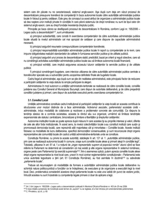 sistem care din pacate nu ne caracterizeaza, sistemul anglo-saxon. Asa dupa cum deja am vazut procesul de 
descentralizare presupune transferul de competenta în baza autonomiei locale catre autoritatile administratiei publice 
locale în folosul si pentru cetatean. Este greu de conceput ca acest atribut de organizare a administratiei publice locale 
sa dea nastere unor institutii private în conditiile în care pilonii sistemului de drept românesc nu sunt de tipul celor din 
sistemul anglo-saxon, care au drept fundatie inexistenta dreptului public. 
Principiile pe baza carora se desfasoara procesul de descentralizare în România, conform Legii nr. 195/2006 – 
Legea cadru a descentralizarii317, sunt urmatoarele: 
a) principiul subsidiaritatii, care consta în exercitarea competentelor de catre autoritatea administratiei publice 
locale situata la nivelul administrativ cel mai apropiat de cetatean si care dispune de capacitate administrativa 
necesara; 
b) principiul asigurarii resurselor corespunzatoare competentelor transferate; 
c) principiul responsabilitatii autoritatilor administratiei publice locale în raport cu competentele ce le revin, care 
impune obligativitatea realizarii standardelor de calitate în furnizarea serviciilor publice si de utilitate publica; 
d) principiul asigurarii unui proces de descentralizare stabil, predictibil, bazat pe criterii si reguli obiective, care sa 
nu constrânga activitatea autoritatilor administratiei publice locale sau sa limiteze autonomia locala financiara; 
e) principiul echitatii, care implica asigurarea accesului tuturor cetatenilor la serviciile publice si de utilitate 
publica; 
f) principiul constrângerii bugetare, care interzice utilizarea de catre autoritatile administratiei publice centrale a 
transferurilor speciale sau a subventiilor pentru acoperirea deficitelor finale ale bugetelor locale. 
Cadrul legal al administratiei, asa dupa cum se stie din realitatea administrativa, este principalul factor de reducere 
a participarii cetatenilor la viata statului la simpla participare la alegeri. 
Administrarea în mod autonom a unitatilor administrativ-teritoriale se realizeaza de catre consiliile locale, consiliile 
judetene sau Consiliul General al Municipiului Bucuresti, care dispun de autoritate deliberativa, si de catre presedintii 
consiliilor judetene si primari, care dispun de autoritate executiva pentru exercitarea competentelor lor. 
3.1. Consiliul Local 
Unitatile administrative constituie cadrul institutional al participarii cetatenilor la viata locala iar aceasta contribuie la 
structurarea unor moduri distincte de a face administratie. Activismul asociativ, parteneriatul societate civila - 
administratie, induc modalitati de colaborare si rezolvare a problemelor concrete ale comunitatii. Ca raspuns la 
tendinta statului de a controla societatea, aceasta la rândul sau s-a organizat, urmarind sa limiteze tendintele 
expansioniste ale statului: centralizare, birocratizare si limitare a libertatilor si drepturilor cetatenilor. 
Autonomia institutiilor locale se poate aprecia dupa masura în care acestea îsi au propriile interese si valori, diferite 
de cele ale altor forte institutionale. În acest sens, la nivelul colectivitatilor locale s-au constituit institutii care sustin si 
promoveaza democratia locala, care reprezinta atât majoritatea cât si minoritatea – Consiliile locale. Aceste institutii 
folosesc ca modalitate de lucru deliberarea, specifica democratiilor consensualiste, si sunt recunoscute drept organe 
reprezentative ale comunitatii locale din cadrul unitatii administrative-teritoriale unde se constituie. 
Constitutia României, cu privire la aceste autoritati, stabileste în art. 121 al. 1: „autoritatile administratiei publice, 
prin care se realizeaza autonomia locala în comune, orase sunt consiliile locale alese si primarii alesii în conditiile legii”. 
Totodata, utilizarea în art. 61 al. 1 a notiunii de „organ reprezentativ suprem al poporului român” atunci când se face 
referire la Parlament ne determina sa consideram ca mai exista si alte organe reprezentative în sistemul românesc, 
organe peste care Parlamentul îsi exercita suprematia318. Într-o asemenea optica, putem aprecia consiliile locale alese 
drept organe reprezentative la nivel local care, uneori în mod contrar reglementarilor constitutionale – Parlamentul este 
unica autoritate legiuitoare a tarii (art. 61 Constitutia României), au fost asimilate în doctrina319 cu adevarate 
„parlamente locale”. 
Trebuie sa recunoastem ca modalitatile de formare a autoritatilor administratiei publice locale deliberative nu 
schimba natura politico-juridica a functiilor ce le îndeplinesc, de executare si de organizare a executarii legii la nivel 
local. Deci, problematica considerarii acestora drept parlamente locale nu este una valida din punct de vedere juridic, 
întrucât acestea nu sunt înzestrate cu competente legale primare ci doar de aplicare a legii. 
317 Art. 3 din Legea nr. 195/2006 – Legea cadru a descentralizarii publicata în Monitorul Oficial al României nr. 453 din 25 mai 2006. 
318 În teza initiala a proiectului de Constitutie acest termen de „suprem” nu se regasea, el a fost introdus prin amendamentele parlamentare. 
319 C. Pîrvulescu, op.cit., p. 60. 
 