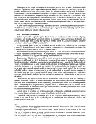 De fapt, tendinta de a copia la nivel local comportamente tipice pentru un regim nu poate fi neglijata într-un astfel 
de demers. Tentatia de a clasifica alegerile locale ca simple alegeri administrative pune în evidenta încercarea de a 
considera actul administrarii locale ca fiind unul strict tehnic, deci iesit de sub controlul direct si nemijlocit al cetatenilor. 
În realitate însa, în cazul alegerilor locale se manifesta o competitie de programe politice; optiunile si solutiile au o clara 
orientare politica, responsabilitatea alesilor locali este de asemenea politica. Rolul de decident local, al consiliilor locale, 
este asumat partial; întrunirea periodica a acestuia face ca primarul sa devina atât cel care dispune cât si cel care 
administreaza unitatea administrativ-teritoriala, iesind într-o oarecare masura de sub controlul consilierilor. Mai mult, 
modelul alegerii directe a Primarului este considerat o copie a alegerii presedintelui statului. Se reproduce astfel, la 
nivel local, modelul prezidential al conducerii statului.320 
În pofida acestei configuratii institutionale si a relationarilor centrului cu localul principala forma de redescoperire a 
identitatilor locale, democratia locala prin descentralizare nu pune în pericol identitatea nationala si expresiile politico-institutionale 
ale statului unitar si deci nu trebuie suprimata. 
3.1.1. Constituirea consiliului local 
Conform reglementarilor legale în vigoare, Consilii locale sunt considerate consiliile comunale, orasenesti, 
municipale si cele ale subdiviziunilor administrativ-teritoriale ale municipiilor. Acestea sunt compuse din consilieri alesi 
prin vot universal, egal, direct, secret si liber exprimat, în conditiile stabilite de Legea privind alegerea autoritatilor 
administratiei publice locale nr. 67/2004, republicata321. 
Numarul membrilor fiecarui consiliu local se stabileste prin ordin al prefectului, în functie de populatia comunei sau 
a orasului322. Se poate observa ca numarul acestora raportat la numarul locuitorilor din unitatea administrativ-teritoriala 
a fost schimbat prin cresterea proportiei, în urma modificarilor legale323. 
Aceasta adaptare, impusa de reglementarile legale în materie de-a lungul timpului, a dat posibilitatea consiliilor de 
a-si ajusta organizarea cu cerintele necesar a fi îndeplinite pentru realizarea modalitatii sale specifice de lucru – 
deliberarea, cautându-se sa se asigure în acelasi timp si celeritatea actelor sale. 
De asemenea, o alta schimbarea a survenit în ce priveste termenul de constituire a acestora, care în prezent se 
face în termen de 25 de zile si nu de 20 de zile, cum era în reglementarile anterioare, de la data desfasurarii alegerilor. 
La sedinta de constituire pot participa prefectul sau reprezentantul sau, precum si primarul, chiar daca procedura de 
validare a mandatului acestuia nu a fost finalizata. Sedinta este legal constituita daca participa cel putin majoritatea 
consilierilor alesi, asadar nu se mai reclama cele doua treimi din numarul consilierilor alesi si validati. În cazul în care 
nu se poate asigura aceasta majoritate sedinta se va organiza, în aceleasi conditii, peste 3 zile, la convocarea 
prefectului. Daca nici la a doua convocare reuniunea nu este legal constituita, se va proceda la o noua convocare, de 
catre prefect, peste alte 3 zile, în aceleasi conditii. În situatia în care consiliul local nu se poate reuni nici la ultima 
convocare, datorita absentei consilierilor, locurile acestor vor fi declarate vacante – daca au lipsit la oricare convocare 
din cele trei. 
Descentralizarea, asa dupa cum am mai precizat, se realizeaza în baza autonomiei locale si în consecinta nu 
revendica o implicare a centrului în procesul electoral local, mai mult în procesul de validare a reprezentantilor 
comunitatii locale. Evolutia sistemului a atras independenta, neutralitatea celui implicat într-o asemenea procedura 
legala – instanta de judecata, singura înzestrata, din partea statului, cu autoritate executorie. S-a înlaturat, în acest 
sens, unul din mijloacele de urmarire ale centrului, prin intermediul ordinului Prefectului, prin care se declarau vacante 
locurile consilierilor care au lipsit nemotivat. 
Lucrarile sedintei de constituire sunt conduse de cel mai în vârsta consilier, asistat de 2 consilieri dintre cei mai 
tineri cu asistenta de specialitate din partea secretarului unitatii administrativ-teritoriale. 
Consilierii ale caror mandate au fost validate depun în fata consiliului local juramântul de credinta324 în limba 
româna; acesta poate fi depus si fara formula religioasa iar consilierii care refuza sa depuna juramântul sunt 
considerati demisionati de drept. 
320 Idem. 
321 Legea nr. 67/2004 privind alegerea autoritatilor administratiei publice locale republicata în Monitorul Oficial, nr. 333 din 17 mai 2007, modificata 
si completata substantial prin Legea nr. 35/2008 r.l.cit. 
322 Raportata de Institutul National de Statistica si Studii Economice la data de 1 ianuarie a anului în curs sau, dupa caz, la data de 1 iulie a anului 
care preceda alegerile. 
323 Art. 29 al. 1 a fost modificat prin Legea nr. 286 din 6 iulie 2006 privind modificarea si competarea Legii administratiei publice locale nr. 215/2001 
publicata în Monitorul Oficial al României nr. 621 din 18 iulie 2006. 
324 Art. 32 al. 1 Legea 215/2001, r.l.cit. - „Jur sa respect Constitutia si legile tarii si sa fac, cu buna credinta, tot ceea ce sta în puterile si priceperea 
mea pentru binele locuitorilor comunei (orasului, municipiului, judetului). Asa sa-mi ajute Dumnezeu!” 
 