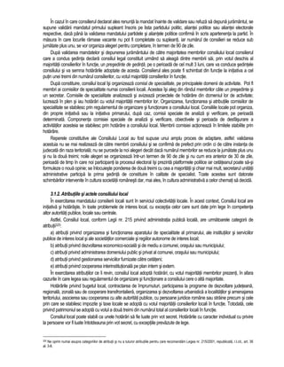 În cazul în care consilierul declarat ales renunta la mandat înainte de validare sau refuza sa depuna juramântul, se 
supune validarii mandatul primului supleant înscris pe lista partidului politic, aliantei politice sau aliantei electorale 
respective, daca pâna la validarea mandatului partidele si aliantele politice confirma în scris apartenenta la partid. În 
masura în care locurile ramase vacante nu pot fi completate cu supleanti, iar numarul de consilieri se reduce sub 
jumatate plus unu, se vor organiza alegeri pentru completare, în termen de 90 de zile. 
Dupa validarea mandatelor si depunerea juramântului de catre majoritatea membrilor consiliului local consilierul 
care a condus sedinta declara consiliul legal constituit urmând sa aleaga dintre membrii sai, prin votul deschis al 
majoritatii consilierilor în functie, un presedinte de sedinta, pe o perioada de cel mult 3 luni, care va conduce sedintele 
consiliului si va semna hotarârile adoptate de acesta. Consilierul ales poate fi schimbat din functie la initiativa a cel 
putin unei treimi din numarul consilierilor, cu votul majoritatii consilierilor în functie. 
Dupa constituire, consiliul local îsi organizeaza comisii de specialitate, pe principalele domenii de activitate. Pot fi 
membri ai comisiilor de specialitate numai consilierii locali. Acestea îsi aleg din rândul membrilor câte un presedinte si 
un secretar. Comisiile de specialitate analizeaza si avizeaza proiectele de hotarâre din domeniul lor de activitate; 
lucreaza în plen si iau hotarâri cu votul majoritatii membrilor lor. Organizarea, functionarea si atributiile comisiilor de 
specialitate se stabilesc prin regulamentul de organizare si functionare a consiliului local. Consiliile locale pot organiza, 
din proprie initiativa sau la initiativa primarului, dupa caz, comisii speciale de analiza si verificare, pe perioada 
determinata. Componenta comisiei speciale de analiza si verificare, obiectivele si perioada de desfasurare a 
activitatilor acesteia se stabilesc prin hotarâre a consiliului local. Membrii comisiei actioneaza în limitele stabilite prin 
hotarâre. 
Reperele constitutive ale Consiliului Local au fost supuse unui amplu proces de adaptare, astfel: validarea 
acestuia nu se mai realizeaza de catre membrii consiliului si se confirma de prefect prin ordin ci de catre instanta de 
judecata din raza teritoriala; nu se purcede la noi alegeri decât daca numarul membrilor se reduce la jumatate plus unu 
si nu la doua treimi; noile alegeri se organizeaza într-un termen de 90 de zile si nu cum era anterior de 30 de zile, 
perioada de timp în care noi participanti la procesul electoral îsi prezinta platformele politice iar cetateanul poate sa-si 
formuleze o noua opinie; se înlocuieste ponderea de doua treimi cu cea a majoritatii si chiar mai mult, secretarul unitatii 
administrative participa la prima sedinta de constituire în calitate de specialist. Toate acestea sunt datorate 
schimbarilor intervenite în cultura societatii românesti dar, mai ales, în cultura administrativa a celor chemati sa decida. 
3.1.2. Atributiile si actele consiliului local 
În exercitarea mandatului consilierii locali sunt în serviciul colectivitatii locale. În acest context, Consiliul local are 
initiativa si hotaraste, în toate problemele de interes local, cu exceptia celor care sunt date prin lege în competenta 
altor autoritati publice, locale sau centrale. 
Astfel, Consiliul local, conform Legii nr. 215 privind administratia publica locala, are urmatoarele categorii de 
atributii325: 
a) atributii privind organizarea si functionarea aparatului de specialitate al primarului, ale institutiilor si serviciilor 
publice de interes local si ale societatilor comerciale si regiilor autonome de interes local; 
b) atributii privind dezvoltarea economico-sociala si de mediu a comunei, orasului sau municipiului; 
c) atributii privind administrarea domeniului public si privat al comunei, orasului sau municipiului; 
d) atributii privind gestionarea serviciilor furnizate catre cetateni; 
e) atributii privind cooperarea interinstitutionala pe plan intern si extern. 
În exercitarea atributiilor ce îi revin, consiliul local adopta hotarâri, cu votul majoritatii membrilor prezenti, în afara 
cazurile în care legea sau regulamentul de organizare si functionare a consiliului cere o alta majoritate. 
Hotarârile privind bugetul local, contractarea de împrumuturi, participarea la programe de dezvoltare judeteana, 
regionala, zonala sau de cooperare transfrontaliera, organizarea si dezvoltarea urbanistica a localitatilor si amenajarea 
teritoriului, asocierea sau cooperarea cu alte autoritati publice, cu persoane juridice române sau straine precum si cele 
prin care se stabilesc impozite si taxe locale se adopta cu votul majoritatii consilierilor locali în functie. Totodata, cele 
privind patrimoniul se adopta cu votul a doua treimi din numarul total al consilierilor locali în functie. 
Consiliul local poate stabili ca unele hotarâri sa fie luate prin vot secret. Hotarârile cu caracter individual cu privire 
la persoane vor fi luate întotdeauna prin vot secret, cu exceptiile prevazute de lege. 
325 Ne oprim numai asupra categoriilor de atributii si nu a tuturor atributiile pentru care recomandam Legea nr. 215/2001, republicata, r.l.cit., art. 36 
al. 3-8. 
 