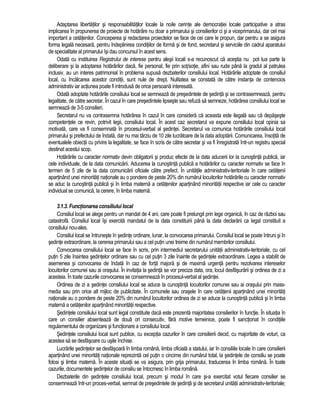 Adaptarea libertatilor si responsabilitatilor locale la noile cerinte ale democratiei locale participative a atras 
implicarea în propunerea de proiecte de hotarâre nu doar a primarului si consilierilor ci si a viceprimarului, dar cel mai 
important a cetatenilor. Conceperea si redactarea proiectelor se face de cei care le propun, dar pentru a se asigura 
forma legala necesara, pentru îndeplinirea conditiilor de forma si de fond, secretarul si serviciile din cadrul aparatului 
de specialitate al primarului îsi dau concursul în acest sens. 
Odata cu instituirea Registrului de interese pentru alesii locali s-a recunoscut ca acestia nu pot lua parte la 
deliberare si la adoptarea hotarârilor daca, fie personal, fie prin sot/sotie, afini sau rude pâna la gradul al patrulea 
inclusiv, au un interes patrimonial în problema supusa dezbaterilor consiliului local. Hotarârile adoptate de consiliul 
local, cu încalcarea acestor conditii, sunt nule de drept. Nulitatea se constata de catre instanta de contencios 
administrativ iar actiunea poate fi introdusa de orice persoana interesata. 
Odata adoptate hotarârile consiliului local se semneaza de presedintele de sedinta si se contrasemneaza, pentru 
legalitate, de catre secretar. În cazul în care presedintele lipseste sau refuza sa semneze, hotarârea consiliului local se 
semneaza de 3-5 consilieri. 
Secretarul nu va contrasemna hotarârea în cazul în care considera ca aceasta este ilegala sau ca depaseste 
competentele ce revin, potrivit legii, consiliului local. În acest caz secretarul va expune consiliului local opinia sa 
motivata, care va fi consemnata în procesul-verbal al sedintei. Secretarul va comunica hotarârile consiliului local 
primarului si prefectului de îndata, dar nu mai târziu de 10 zile lucratoare de la data adoptarii. Comunicarea, însotita de 
eventualele obiectii cu privire la legalitate, se face în scris de catre secretar si va fi înregistrata într-un registru special 
destinat acestui scop. 
Hotarârile cu caracter normativ devin obligatorii si produc efecte de la data aducerii lor la cunostinta publica, iar 
cele individuale, de la data comunicarii. Aducerea la cunostinta publica a hotarârilor cu caracter normativ se face în 
termen de 5 zile de la data comunicarii oficiale catre prefect. În unitatile administrativ-teritoriale în care cetatenii 
apartinând unei minoritati nationale au o pondere de peste 20% din numarul locuitorilor hotarârile cu caracter normativ 
se aduc la cunostinta publica si în limba materna a cetatenilor apartinând minoritatii respective iar cele cu caracter 
individual se comunica, la cerere, în limba materna. 
3.1.3. Functionarea consiliului local 
Consiliul local se alege pentru un mandat de 4 ani, care poate fi prelungit prin lege organica, în caz de razboi sau 
catastrofa. Consiliul local îsi exercita mandatul de la data constituirii pâna la data declararii ca legal constituit a 
consiliului nou-ales. 
Consiliul local se întruneste în sedinte ordinare, lunar, la convocarea primarului. Consiliul local se poate întruni si în 
sedinte extraordinare, la cererea primarului sau a cel putin unei treime din numarul membrilor consiliului. 
Convocarea consiliului local se face în scris, prin intermediul secretarului unitatii administrativ-teritoriale, cu cel 
putin 5 zile înaintea sedintelor ordinare sau cu cel putin 3 zile înainte de sedintele extraordinare. Legea a stabilit de 
asemenea si convocarea de îndata în caz de forta majora si de maxima urgenta pentru rezolvarea intereselor 
locuitorilor comunei sau ai orasului. În invitatia la sedinta se vor preciza data, ora, locul desfasurarii si ordinea de zi a 
acesteia. În toate cazurile convocarea se consemneaza în procesul-verbal al sedintei. 
Ordinea de zi a sedintei consiliului local se aduce la cunostinta locuitorilor comunei sau ai orasului prin mass-media 
sau prin orice alt mijloc de publicitate. În comunele sau orasele în care cetatenii apartinând unei minoritati 
nationale au o pondere de peste 20% din numarul locuitorilor ordinea de zi se aduce la cunostinta publica si în limba 
materna a cetatenilor apartinând minoritatii respective. 
Sedintele consiliului local sunt legal constituite daca este prezenta majoritatea consilierilor în functie. În situatia în 
care un consilier absenteaza de doua ori consecutiv, fara motive temeinice, poate fi sanctionat în conditiile 
regulamentului de organizare si functionare a consiliului local. 
Sedintele consiliului local sunt publice, cu exceptia cazurilor în care consilierii decid, cu majoritate de voturi, ca 
acestea sa se desfasoare cu usile închise. 
Lucrarile sedintelor se desfasoara în limba româna, limba oficiala a statului, iar în consiliile locale în care consilierii 
apartinând unei minoritati nationale reprezinta cel putin o cincime din numarul total, la sedintele de consiliu se poate 
folosi si limba materna. În aceste situatii se va asigura, prin grija primarului, traducerea în limba româna. În toate 
cazurile, documentele sedintelor de consiliu se întocmesc în limba româna. 
Dezbaterile din sedintele consiliului local, precum si modul în care si-a exercitat votul fiecare consilier se 
consemneaza într-un proces-verbal, semnat de presedintele de sedinta si de secretarul unitatii administrativ-teritoriale; 
 