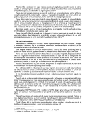 “Daca se ridica o contestare între popor si puterea executiva, în legatura cu un obiect revendicat de puterea 
executiva, pe temeiul prerogativei, contestarea va fi transata în functie de faptul ca exercitarea acelei prerogative tinde 
sa fie profitabila poporului, sau sa constituie un prejudiciu pentru acesta”25 
Asadar, domeniul prerogativei depinde de popor (de electorat n.a.); consensul cetatenilor referitor la folosirea 
prerogativei, o poate extinde, reactia negativa a poporului o îngusteaza (o limiteaza). Din acel moment, puterile care 
apartineau regelui erau în continua transformare, ele fiind determinate de evolutia prerogativelor sale. 
Aportul determinant al lui Locke este referitor la puterea federativa si la prerogativa. In viziunea lui Locke, 
executivul nu este numai un simplu instrument de executare a legii. Dincolo de aceasta executare, el detine o parte din 
putere în temeiul prerogativelor sale, ceea ce îl obliga pe suveran sa se conformeze si interesului general. Ca 
precursor, Locke a descoperit notiunea moderna de putere executiva: el a constituit sursa de referinta a filosofilor 
politici ai secolului al XVIII-lea care fie au continuat conceptiile sale fie au trasat linii de demarcatie între ele. 
Semnificatia capitala a operei lui John Locke pentru gândirea si vointa politica moderna este legata de idealul 
eliminarii arbitrariului si al instituirii civilizatiei bazate pe reguli. 
Asadar, “oamenii fiind liberi de la natura, egali si independenti, nimeni nu-i poate scoate din aceasta stare si sa fie 
supusi puterii politice a altuia, fara propriul lor consimtamânt, prin care ei pot conveni cu alti oameni de a se uni în 
societate pentru conservarea lor, pentru siguranta lor mutuala, pentru linistea vietii lor.”26 
2.6. Precizarile iluministilor 
Filosofia secolului Luminilor (sec. al XVIII-lea) a încercat sa precizeze relatiile între puteri, în societate. Conceptiile 
lui Montesquieu si Rousseau, desi se opun între ele, demonstreaza permanenta întrebarii asupra locului pe care 
trebuie asezata fiecare din cele trei puteri ale statului. 
Jean Jacques Rousseau (1712-1778) în “Despre Contractul Social” (1762) distinge “puterea legiuitoare” si 
“puterea care executa” a Statului, si pare sa considere ca prima este unita cu cea de-a doua, desi cu unele ezitari. 
“Cel ce face legea, stie mai bine ca nimeni altul cum trebuie ea executata si interpretata. Se pare deci, ca n-am 
putea avea o organizare mai buna decât cea în care puterea executiva se leaga, este unita cu cea legislativa. Dar, 
chiar acest fapt este acela care face ca aceasta guvernare sa fie insuficienta în anumite privinte, fiindca lucrurile care 
trebuie sa fie diferentiate nu sunt asa, iar Printul si Guvernul, fiind una si aceeasi persoana, nu formeaza decât o 
guvernare fara guvernare, ca sa spun asa.....Nu e bine ca cel care face legea s-o si execute.”27 
Rousseau utilizeaza expresia de putere executiva, dar o priveaza de esentialul continutului sau. Nu retine decât 
principiul diferentierii între organele legiuitoare si cele de executie. 
Nici o activitate a statului nu trebuie rezervata unui singur organism. Ideea de executiv exista, este prezenta, dar 
este vorba de un executiv complet subordonat legislativului. Rousseau considera ca nu exista stat pe lume în care 
legislativul sa nu controleze riguros executivul; astfel legea nu ar fi decât un cuvânt si nu ar însemna nimic. 
In fine, el considera ca tribunalele nu sunt decât o ramura a actiunii executive care, totusi, trebuie supusa unor 
reguli speciale. 
Putem în cele din urma sa constatam ca “puterea care executa” a lui Rousseau nu este decât o simpla functie a 
statului. Veritabila putere suprema în stat este aceea care face legile, deci legiuitorul, ea este în mâinile poporului. Din 
aceasta cauza, executivul si judiciarul nu pot fi decât elemente detasate din aceasta putere, pentru usurarea practicii 
cotidiene a puterii. Cu asemenea concluzii este evident ca notiunile de putere executiva si putere judecatoreasca în 
conceptia lui Rousseau constituie simple functii si nu puteri. In aceste conditii devine evident ca succesorul lui Locke 
este francezul Montesquieu. 
Montesquieu (1689-1755) prezinta în “De l’ esprit des lois” (1748)- (Despre spiritul legilor), un model al constitutiei 
engleze care are lacune în privinta exactitatii, dar care permite sa avanseze câteva reguli ce vor avea un mare 
rasunet. 
Filosoful împrumuta idei de la predecesorii sai, reusind totusi sa-si construiasca o opera originala. Problema nu 
mai e, dupa opinia sa, întrebarea cu privire la existenta mai multor puteri în stat, aceasta fiind deja o necesitate. In 
cartea sa, el descompune puterea statului în trei puteri încredintate unor autoritati distincte. 
“Exista în fiecare stat, trei feluri de puteri: puterea legiuitoare, puterea executoare a lucrurilor care depinde de 
dreptul oamenilor si puterea executoare a acelor lucruri care depind de dreptul civil. 
25 J. Locke, op. cit. §161. 
26 John Locke, Essai sur le guvernement civil, cap. I, citat în N. Popa, I.Dogaru s.a., op. cit. pg. 167 
27 J.J. Rousseau, Du Contrat Social, 1762, Cartea a III-a, cap. IV. 
 