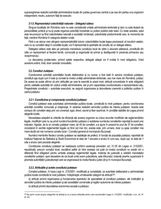 supravegherea realizarii activitatii administrative locale din partea guvernului central ci pe cea din partea unui organism 
independent, neutru, autonom fata de executiv. 
3.1.5. Reprezentatul colectivitatii naturale – Delegatul satesc 
Singura localitate din România care nu este considerata unitate administrativ-teritoriala si deci nu este titulara de 
personalitate juridica si nu-si poate organiza autoritati înzestrate cu putere publica este satul. Cu toate acestea, satul 
este recunoscut ca fiind colectivitatea naturala a societatii românesti, colectivitate predominanta care, la momentul de 
fata, mentine România în categoria statelor rurale. 
Fara a se aduce vreo atingere reprezentativitatii tuturor colectivitatilor locale legea precizeaza ca locuitorii satelor, 
care nu au consilieri alesi în consiliile locale, vor fi reprezentati la sedintele de consiliu de un delegat satesc. 
Delegatul satesc este ales pe perioada mandatului consiliului local de catre o adunare sateasca, constituita din 
câte un reprezentant al fiecarei familii, convocata si organizata de primar si desfasurata în prezenta primarului sau 
viceprimarului. 
La discutarea problemelor, privind satele respective, delegatii satesti vor fi invitati în mod obligatoriu. Votul 
acestora având, însa, doar caracter consultativ. 
3.2. Consiliul Judetean 
Coordonarea activitatii autoritatilor locale deliberative si nu numai, a fost data în sarcina consiliului judetean, 
constituit asa dupa cum îi este si numele la nivelul unitatii administrativ-teritoriale, cea mai mare din România, judetul. 
De aceea se poate afirma ca prin atributiile pe care le exercita la acest nivel, atributii concretizate în acte obligatorii 
pentru celelalte autoritatii din cadrul unitatii administrative, dar si prin capacitatea coordonatoare a reprezentatului sau, 
Presedintele consiliului – autoritate executiva, se asigura organizarea si dezvoltarea coerenta a politicilor publice în 
cadrul judetului. 
3.2.1. Constituirea si componenta consiliului judetean 
Consiliul judetean este autoritatea administratiei publice locale, constituita la nivel judetean, pentru coordonarea 
activitatii consiliilor comunale si orasenesti, în vederea realizarii serviciilor publice de interes judetean. Acesta este 
compus din consilieri alesi prin vot universal, egal, direct, secret si liber exprimat, în conditiile stabilite de Legea privind 
alegerile locale. 
Necesitatea adaptarii la criteriile de eficienta ale acestui organism au indus anumite modificari ale reglementarilor 
legale, modificari care nu au privit numarul locuitorilor judetului ci scaderea numarului consilierilor raportati la acest unic 
indicator. Asadar, de la un consiliu judetean mare, de 45 de consilieri, s-a ajuns în prezent la unul de 37 de consilieri, 
considerat în vechile reglementari legale ca fiind cel mai mic; acesta este, prin urmare, doar cu sase consilieri mai 
mare decât cel mai numeros consiliu local – Consiliul general al municipiului Bucuresti. 
Numarul membrilor fiecarui consiliu judetean se stabileste de prefect, în functie de populatia judetului, raportata de 
Institutul National de Statistica si Studii Economice la data de 1 ianuarie a anului în curs sau, dupa caz, la data de 1 
iulie a anului care precede alegerile. 
Constituirea consiliului judetean se realizeaza conform acelorasi prevederi, art. 31-35 din Legea nr. 215/2001, 
republicata, precum consiliul local, rezultând astfel ca între acestea cel putin la nivelul constituirii nu exista nici o 
diferenta fiind obligatorii pentru ambele aceleasi reglementari legale. Instanta de judecata a validarii mandatelor 
consilierilor judeteni, spre deosebire de cei locali unde avem judecatoria, este tribunalul, instanta ierarhic superioara în 
piramida autoritatilor judecatoresti care se organizeaza la nivelul fiecarui judet cât si în municipiul Bucuresti. 
3.2.2. Atributiile si actele consiliului judetean 
Consiliul judetean, în baza Legii nr. 215/2001, modificata si completata, ca autoritate deliberativa a administratiei 
publice locale constituita la nivel judetean, îndeplineste urmatoarele categorii de atributii326: 
a) atributii privind organizarea si functionarea aparatului de specialitate al consiliului judetean, ale institutiilor si 
serviciilor publice de interes judetean si ale societatilor comerciale si regiilor autonome de interes judetean; 
b) atributii privind dezvoltarea economico-sociala a judetului; 
326 Ne oprim numai asupra categoriilor de atributii si nu a tuturor atributiile pentru care recomandam Legea nr. 215/2001, modificata, r.l.cit., art. 91 
al. 2-6. 
 