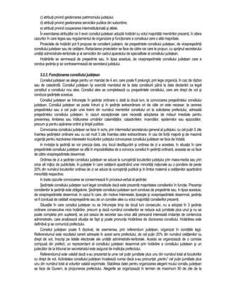c) atributii privind gestionarea patrimoniului judetului; 
d) atributii privind gestionarea serviciilor publice din subordine; 
e) atributii privind cooperarea interinstitutionala si altele. 
În exercitarea atributiilor ce îi revin consiliul judetean adopta hotarâri cu votul majoritatii membrilor prezenti, în afara 
cazurilor în care legea sau regulamentul de organizare si functionare a consiliului cere o alta majoritate. 
Proiectele de hotarâri pot fi propuse de consilierii judeteni, de presedintele consiliului judetean, de vicepresedintii 
consiliului judetean sau de cetateni. Redactarea proiectelor se face de catre cei care le propun, cu sprijinul secretarului 
unitatii administrativ-teritoriale si al serviciilor din cadrul aparatului de specialitate al consiliului judetean. 
Hotarârile se semneaza de presedinte sau, în lipsa acestuia, de vicepresedintele consiliului judetean care a 
condus sedinta si se contrasemneaza de secretarul judetului. 
3.2.3. Functionarea consiliului judetean 
Consiliul judetean se alege pentru un mandat de 4 ani, care poate fi prelungit, prin lege organica, în caz de razboi 
sau de catastrofa. Consiliul judetean îsi exercita mandatul de la data constituirii pâna la data declararii ca legal 
constituit a consiliului nou ales. Consiliul ales se completeaza cu presedintele consiliului, care are drept de vot si 
conduce sedintele acestuia. 
Consiliul judetean se întruneste în sedinte ordinare o data la doua luni, la convocarea presedintelui consiliului 
judetean. Consiliul judetean se poate întruni si în sedinte extraordinare ori de câte ori este necesar, la cererea 
presedintelui sau a cel putin unei treimi din numarul membrilor consiliului ori la solicitarea prefectului, adresata 
presedintelui consiliului judetean, în cazuri exceptionale care necesita adoptarea de masuri imediate pentru 
prevenirea, limitarea sau înlaturarea urmarilor calamitatilor, catastrofelor, incendiilor, epidemiilor sau epizootiilor, 
precum si pentru apararea ordinii si linistii publice. 
Convocarea consiliului judetean se face în scris, prin intermediul secretarului general al judetului, cu cel putin 5 zile 
înaintea sedintelor ordinare sau cu cel mult 3 zile înaintea celor extraordinare. In caz de forta majora si de maxima 
urgenta pentru rezolvarea intereselor locuitorilor judetului convocarea consiliului judetean se face de îndata. 
In invitatia la sedinta se vor preciza data, ora, locul desfasurarii si ordinea de zi a acesteia. In situatia în care 
presedintele consiliului judetean se afla în imposibilitatea de a convoca consiliul în sedinta ordinara, aceasta se va face 
de catre vicepresedintele desemnat. 
Ordinea de zi a sedintei consiliului judetean se aduce la cunostinta locuitorilor judetului prin mass-media sau prin 
orice alt mijloc de publicitate. In judetele în care cetatenii apartinând unei minoritati nationale au o pondere de peste 
20% din numarul locuitorilor ordinea de zi se aduce la cunostinta publica si în limba materna a cetatenilor apartinând 
minoritatii respective. 
In toate cazurile convocarea se consemneaza în procesul-verbal al sedintei. 
Sedintele consiliului judetean sunt legal constituite daca este prezenta majoritatea consilierilor în functie. Prezenta 
consilierilor la sedinta este obligatorie. Sedintele consiliului judetean sunt conduse de presedinte sau, în lipsa acestuia, 
de vicepresedintele desemnat. In cazul în care, din motive întemeiate, lipseste si vicepresedintele desemnat, sedinta 
va fi condusa de celalalt vicepresedinte sau de un consilier ales cu votul majoritatii consilierilor prezenti. 
Situatiile în care consiliul judetean nu se întruneste timp de doua luni consecutiv, nu a adoptat în 3 sedinte 
ordinare consecutive nicio hotarâre, precum si daca numarul consilierilor se reduce sub jumatate plus unul si nu se 
poate completa prin supleanti, se pot sesiza de secretar sau orice alta persoana interesata instantei de contencios 
administrativ, care analizeaza situatia de fapt si poate pronunta Hotarârea de dizolvarea consiliului. Hotarârea este 
definitiva si se comunica prefectului. 
Consiliul judetean poate fi dizolvat, de asemenea, prin referendum judetean, organizat în conditiile legii. 
Referendumul este rezultatul cererii adresate în acest sens prefectului, de cel putin 20% din numarul cetatenilor cu 
drept de vot, înscrisi pe listele electorale ale unitatii administrativ-teritoriale. Acesta se organizeaza de o comisie 
compusa din prefect, un reprezentant al consiliului judetean desemnat prin hotarâre a consiliului judetean si un 
judecator de la tribunal iar secretariatul este asigurat de institutia prefectului. 
Referendumul este valabil daca s-au prezentat la urne cel putin jumatate plus unu din numarul total al locuitorilor 
cu drept de vot. Activitatea consiliului judetean înceteaza numai daca s-au pronuntat „pentru” cel putin jumatate plus 
unu din numarul total al voturilor valabil exprimate. Stabilirea datei pentru organizarea alegerii noului consiliu judetean 
se face de Guvern, la propunerea prefectului. Alegerile se organizeaza în termen de maximum 90 de zile de la 
 