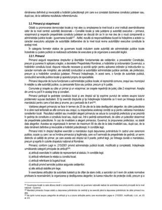 ramânerea definitiva si irevocabila a hotarârii judecatoresti prin care s-a constatat dizolvarea consiliului judetean sau, 
dupa caz, de la validarea rezultatului referendumului. 
3.3. Primarul si viceprimarul 
Odata cu promovarea democratiei locale si mai ales cu amplasarea la nivel local a unor institutii asemanatoarea 
celor de la nivel central: autoritati decizionale – Consiliile locale si cele judetene si autoritati executive – primarul, 
viceprimarul si respectiv presedintele consiliului judetean se discuta din ce în ce mai des de o noua componenta a 
administratie publice locale - guvernarea locala327. Astfel, rezulta ca responsabilitatea ducerii la îndeplinire a actelor cu 
caracter executoriu adoptate de autoritatile deliberative de la nivel local revine autoritatilor executive constituite la 
acelasi nivel. 
În categoria formelor etatice de guvernare locala includem acele autoritati ale administratiei publice locale 
înzestrate cu putere publica ce realizeaza activitatea de executare si de organizare a executarii legilor. 
3.3.1. Primarul 
Primarul asigura respectarea drepturilor si libertatilor fundamentale ale cetatenilor, a prevederilor Constitutiei, 
precum si punerea în aplicare a legilor, a decretelor Presedintelui României, a hotarârilor si ordonantelor Guvernului, a 
hotarârilor consiliului local; dispune masurile necesare si acorda sprijin pentru aplicarea ordinelor si instructiunilor cu 
caracter normativ ale ministrilor, ale celorlalti conducatori ai autoritatilor administratiei publice centrale, ale prefectului, 
precum si a hotarârilor consiliului judetean. Primarul îndeplineste, în acest sens, o functie de autoritate publica, 
conducând serviciile publice locale si aparatul propriu de specialitate. 
Primarul raspunde de buna functionare a administratiei publice locale; el reprezinta comuna, orasul sau municipiul 
în relatiile cu alte autoritati publice, cu persoanele fizice sau juridice, precum si în justitie. 
Comunele si orasele au câte un primar si un viceprimar, iar orasele resedinta de judet, câte 2 viceprimari. Acestia 
din urma nu pot fi în acelasi timp si consilieri. 
Primarul participa la sedintele consiliului local si are dreptul sa îsi exprime punctul de vedere asupra tuturor 
problemelor supuse dezbaterii. El îsi exercita drepturile si îsi îndeplineste îndatoririle ce îi revin pe întreaga durata a 
mandatului pentru care a fost ales si anume, pe o perioada de 4 ani328. 
Validarea alegerii primarului se face în termen de 25 de zile de la data desfasurarii alegerilor, de catre judecatoria 
în a carei raza teritoriala se afla comuna sau orasul, cu respectarea acelorasi conditii ca si pentru validarea mandatului 
consilierilor locali. Rezultatul validarii sau invalidarii alegerii primarului se aduce la cunostinta prefectului si se prezinta 
în sedinta de constituire a consiliului local sau, dupa caz, într-o sedinta extraordinara, de catre un judecator desemnat 
de presedintele judecatoriei. În caz de invalidare a alegerii primarului, Guvernul, la propunerea prefectului, va stabili 
data alegerilor. Acestea se organizeaza în termen de maximum 90 de zile de la data invalidarii sau, dupa caz, de la 
data ramânerii definitive si irevocabile a hotarârii judecatoresti, în conditiile legii. 
Primarul intra în dreptul deplinei exercitari a mandatului dupa depunerea juramântului în cadrul unei ceremonii 
publice, ocazie cu care i se va înmâna primarului si legitimatia, care va fi semnata de presedintele de sedinta, un semn 
distinctiv al calitatii de primar, pe care acesta are dreptul sa îl poarte, potrivit legii, pe întreaga durata a mandatului, 
precum si esarfa în culorile drapelului national al României. 
Primarul, conform Legii nr. 215/2001 privind administratia publica locala, modificata si completata, îndeplineste 
urmatoarele categorii principale de atributii329: 
a) atributii exercitate în calitate de reprezentant al statului, în conditiile legii; 
b) atributii referitoare la relatia cu consiliul local; 
c) atributii referitoare la bugetul local; 
d) atributii privind serviciile publice asigurate cetatenilor; 
e) alte atributii stabilite prin lege. 
În exercitarea atributiilor de autoritate tutelara si de ofiter de stare civila, a sarcinilor ce îi revin din actele normative 
privitoare la recensamânt, la organizarea si desfasurarea alegerilor, la luarea masurilor de protectie civila, precum si a 
327 Guvernarea locala nu este altceva decât o componenta a actului de guvernare nationala realizat de autoritatea executiva principala de la nivel 
national – Guvernul. 
328 Mandatul primarului începe odata cu depunerea juramântului de credinta si se exercita pâna la depunerea juramântului de catre primarul nou 
ales. 
329 Ne oprim numai asupra categoriilor de atributii si nu a tuturor atributiile pentru care recomandam Legea nr. 215/2001, modificata, r.l.cit., art. 63 
al. 2-5. 
 