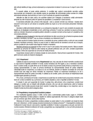 altor atributii stabilite prin lege, primarul actioneaza si ca reprezentant al statului în comuna sau în orasul în care a fost 
ales. 
În aceasta calitate, el poate solicita prefectului, în conditiile legii, sprijinul conducatorilor serviciilor publice 
deconcentrate ale ministerelor si ale celorlalte organe de specialitate ale administratiei publice centrale din unitatile 
administrativ-teritoriale, daca sarcinile ce îi revin nu pot fi rezolvate prin aparatul de specialitate. 
Atributiile de ofiter de stare civila si de autoritate tutelara pot fi delegate si secretarului unitatii administrativ-teritoriale 
sau altor functionari publici din aparatul de specialitate cu competente în acest domeniu. 
În exercitarea atributiilor sale, primarul emite dispozitii – acte cu caracter normativ sau individual. Acestea devin 
executorii numai dupa ce sunt aduse la cunostinta publica sau dupa ce au fost comunicate persoanelor interesate, 
dupa caz. 
Secretarul unitatii administrativ-teritoriale nu va contrasemna dispozitia în cazul în care considera ca aceasta este 
ilegala sau ca depaseste competentele ce revin, potrivit legii, primarului. În acest caz, secretarul va expune primarului 
opinia sa motivata. Aducerea la cunostinta publica a deciziilor cu caracter normativ se face dupa ce în prealabil au fost 
comunicate prefectului. 
Calitatea de primar înceteaza la data depunerii juramântului de catre noul primar dar si înainte de expirarea duratei 
normale a mandatului, de drept330 sau ca urmare a rezultatului unui referendum local331. 
In toate cazurile de încetare înainte de termen a mandatului de primar, prefectul emite un ordin prin care constata 
încetarea mandatului primarului. Ordinul va avea la baza un referat semnat de secretarul comunei sau al orasului, 
precum si actele din care rezulta motivul legal de încetare a mandatului. 
Mandatul primarului se suspenda de drept numai în cazul în care acesta a fost arestat preventiv. Masura arestarii 
preventive se comunica de îndata de catre instanta de judecata prefectului care, prin ordin, constata suspendarea 
mandatului. Ordinul de suspendare se comunica de îndata primarului. 
Suspendarea dureaza pâna la încetarea situatiei de arest preventiv. Daca primarul suspendat din functie a fost 
gasit nevinovat, acesta are dreptul la despagubiri. 
3.3.2. Viceprimarul 
Calitatea de adjunct al primarului revine Viceprimarului care, însa, este ales din rândul membrilor consiliului local 
cu votul secret al majoritatii consilierilor în functie, durata mandatului sau fiind egala cu cea a mandatului consiliului 
local. În aceste conditii, se poate afirma ca cei doi titulari ai actului de guvernare locala primarul si viceprimarul nu au 
aceeasi reprezentativitate. Cu toate ca primarul beneficiaza de reprezentativitate directa din partea cetatenilor 
colectivitatii locale iar viceprimarul, s-a sustinut ca, de una indirecta, sesizam ca mijlocitor al acesteia din urma este 
consiliul local care alege din rândul membrilor sai viceprimarul. Reiese ca viceprimarul beneficiaza si el de o 
reprezentativitate directa din partea comunitatii, în calitatea sa de consilier, pentru care trebuie sa îndeplineasca toate 
conditiile legale aplicabile si primarului. 
Prin urmare, schimbarea din functie a viceprimarului se poate face de consiliul local la propunerea motivata a unei 
treimi din numarul consilierilor sau a primarului, prin hotarâre adoptata cu votul a majoritatii consilierilor în functie. 
În situatia în care sunt suspendati din functie în acelasi timp, atât primarul, cât si viceprimarul, consiliul local 
deleaga un consilier care va îndeplini atât atributiile primarului, cât si pe cele ale viceprimarului, pâna la încetarea 
suspendarii. Daca functiile executive locale devin vacante în acelasi timp, consiliul alege un nou viceprimar, care va 
îndeplini functia de primar pâna la alegerea altuia. 
3.4. Presedintele si vicepresedintii Consiliului judetean 
Prin modificarile legislative aduse, în 2008, normei cadru a administratiei publice locale, Legea nr. 215/2001, 
institutia Presedintelui Consiliul judetean a capatat noi valente organizationale, fiind inclus în categoria alesilor locali 
prin vot universal, egal, direct, secret si liber exprimat. 
Eliberarea din functie a presedintelui consiliului judetean se poate realiza în urma constatarii unei situatii de drept 
dar si prin referendum, urmând aceeasi procedura prevazuta si la institutia primarului332. Vicepresedintii consiliului pot 
fi eliberati din functie însa prin votul secret a majoritatii consilierilor în functie, la propunerea a cel putin unei treimi din 
numarul acestora. Motivele de eliberare din functie a presedintelui sau vicepresedintilor nu mai sunt strict prevazute de 
330 Art. 69 al. 2 din Legea nr. 215/2001, republicata, r.l.cit. 
331 Art. 70 al. 1-4 din Legea nr. 215/2001, republicata, r.l.cit. 
332 Art. 69 si 70 din Legea nr. 215/2001 r.l.cit. 
 