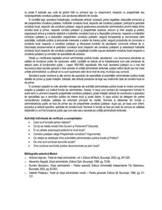 nu poate fi sot/sotie sau ruda de gradul întâi cu primarul sau cu viceprimarul, respectiv cu presedintele sau 
vicepresedintele consiliului judetean, sub sanctiunea eliberarii din functie. 
În conditiile legii, secretarul îndeplineste, urmatoarele atributii: avizeaza, pentru legalitate, dispozitiile primarului si 
ale presedintelui consiliului judetean, hotarârile consiliului local, respectiv ale consiliului judetean; participa la sedintele 
consiliului local, respectiv ale consiliului judetean; asigura gestionarea procedurilor administrative privind relatia dintre 
consiliul local si primar, respectiv consiliul judetean si presedintele acestuia, precum si între acestia si prefect; 
organizeaza arhiva si evidenta statistica a hotarârilor consiliului local si a dispozitiilor primarului, respectiv a hotarârilor 
consiliului judetean si a dispozitiilor presedintelui consiliului judetean; asigura transparenta si comunicarea catre 
autoritatile, institutiile publice si persoanele interesate a actelor de interes public; asigura procedurile de convocare a 
consiliului local, respectiv a consiliului judetean, si efectuarea lucrarilor de secretariat, comunica ordinea de zi, 
întocmeste procesul-verbal al sedintelor consiliului local (respectiv ale consiliului judetean) si redacteaza hotarârile 
consiliului local (respectiv ale consiliului judetean) si pregateste lucrarile supuse dezbaterii consiliului local (respectiv a 
consiliului judetean) si comisiilor de specialitate ale acestuia. 
Odata cu modificarea legislatiei privind administratia publica locala, secretarului i s-a recunoscut adevarata sa 
calitate de functionar public de conducere; astfel, conditiile ce trebuie sa le îndeplineasca sunt cele prevazute de 
statutul cadru al functionarilor public – Legea 188/1999, republicata. Mai mult, secretarul judetului nu a mai fost 
recunoscut drept secretar general ci doar secretar al unitatii administrativ teritoriale, judetul nefiind decât cea mai mare 
unitate administrativa, cu atributii ce nu sunt superioare celor de la nivel de oras, municipiu sau comuna. 
Secretarul poate coordona si alte servicii ale aparatului de specialitate al autoritatilor administratiei publice locale 
stabilite de primar si poate îndeplini, totodata, alte atributii prevazute de lege sau însarcinari date de consiliul local ori 
de primar. 
În contextul adaptarii la noile abordari manageriale ale activitatii administratiei publice locale la nivelul comunelor 
oraselor si judetelor s-a instituit functia de administrator. Acesta, în baza unui contract de management încheiat în 
acest sens cu primarul (respectiv presedintele consiliului judetean), poate îndeplini atributii de coordonare a aparatului 
de specialitate sau a serviciilor publice de interes local si poate detine, în baza actului de delegare din partea 
conducatorului institutiei, calitatea de ordonator principal de credite. Numirea si eliberarea din functie a 
administratorului public se face de primar sau de presedintele consiliului judetean, dupa caz, pe baza unor criterii, 
proceduri si atributii specifice, aprobate de consiliul local. Numirea în functie se face pe baza de concurs iar calitatea 
dobândita nu va fi de functionar public asa cum este cea a secretarului unitatii administrativ-teritoriale. 
Activitati individuale de verificare a cunostintelor: 
 Care sunt functiile sefului statului? 
 Ce tip de relatie exista între Guvern si Parlament? Descrieti. 
 În ce calitate actioneaza prefectul la nivel local? 
 Consiliul judetean alege Presedintele consiliului? Argumentati. 
 Ce relatia se stabileste între autoritatile administratiei publice locale si Prefect? 
 De cine sunt conduse serviciile locale? 
 Cine conduce serviiciile publice deconcentrate pe plan local? 
Bibliografie selectiva Modul: 
o Antonie Iorgovan, Tratat de drept administrativ, vol. I, Editura All Beck, Bucuresti, 2002, pg. 281-520. 
o Alexandru Negoita, Drept administrativ, Editura Sylvi, Bucuresti, 1998, pg. 72-89. 
o Dumitru Brezoianu, Drept administrativ – Partea speciala, Editura Universitatii Independente Titu Maiorescu, 
Bucuresti, 2002, pg. 63-263. 
o Valentin Prisacaru, Tratat de drept administrativ român – Partea generala, Editura All, Bucuresti, 1996, pg. 41- 
131. 
 